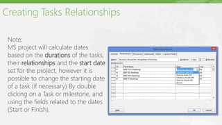 Creating Tasks Relationships
Note:
MS project will calculate dates
based on the durations of the tasks,
their relationships and the start date
set for the project, however it is
possible to change the starting date
of a task (if necessary) By double
clicking on a Task or milestone, and
using the fields related to the dates
(Start or Finish).
 