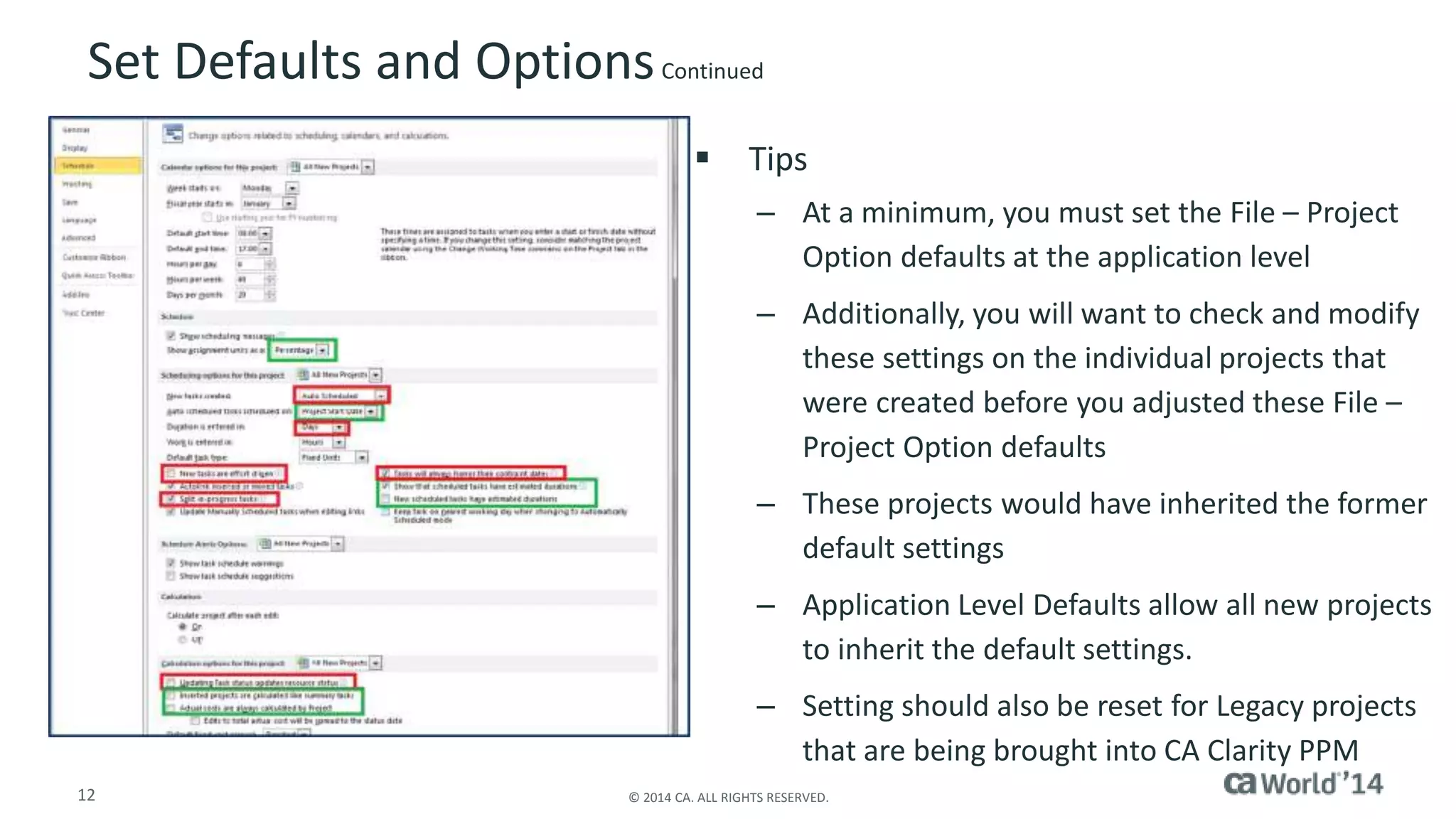 Set Defaults and Options Continued 
 Tips 
– At a minimum, you must set the File – Project 
Option defaults at the application level 
– Additionally, you will want to check and modify 
these settings on the individual projects that 
were created before you adjusted these File – 
Project Option defaults 
– These projects would have inherited the former 
default settings 
– Application Level Defaults allow all new projects 
to inherit the default settings. 
– Setting should also be reset for Legacy projects 
that are being brought into CA Clarity PPM 
12 © 2014 CA. ALL RIGHTS RESERVED. 
 