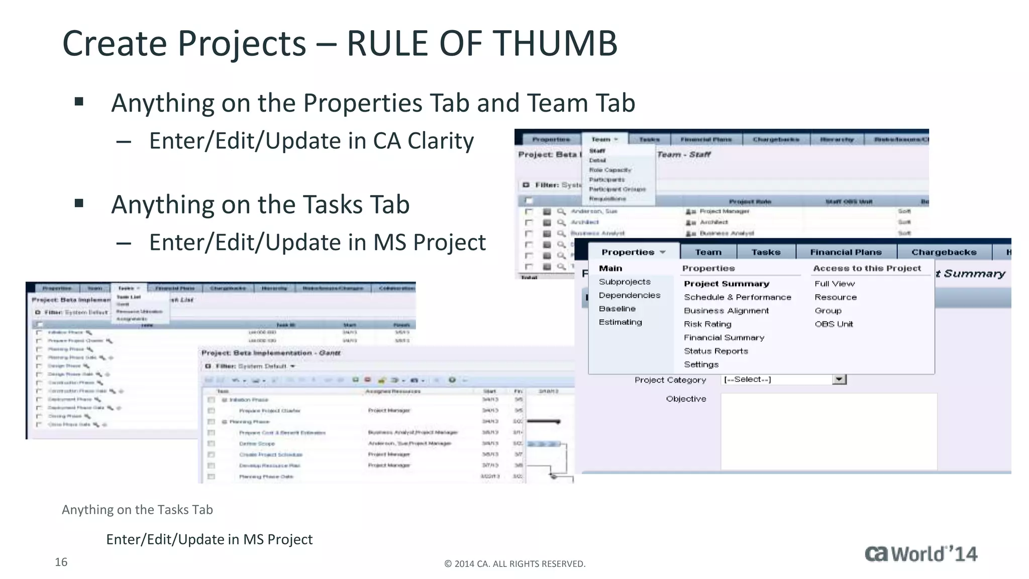 Create Projects – RULE OF THUMB 
 Anything on the Properties Tab and Team Tab 
– Enter/Edit/Update in CA Clarity 
 Anything on the Tasks Tab 
– Enter/Edit/Update in MS Project 
Anything on the Tasks Tab 
Enter/Edit/Update in MS Project 
16 © 2014 CA. ALL RIGHTS RESERVED. 
 