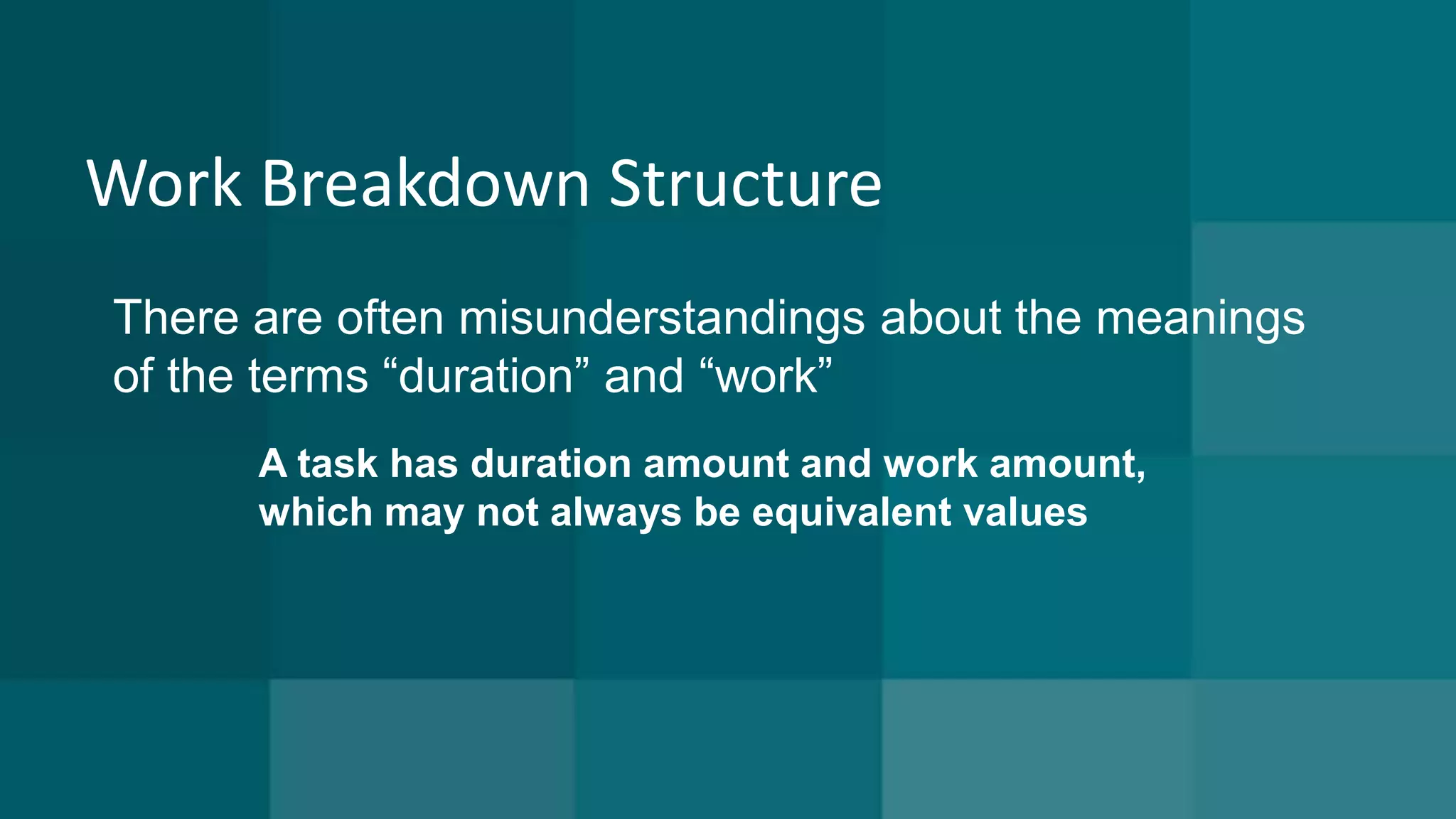 Work Breakdown Structure 
There are often misunderstandings about the meanings 
of the terms “duration” and “work” 
A task has duration amount and work amount, 
which may not always be equivalent values 
 