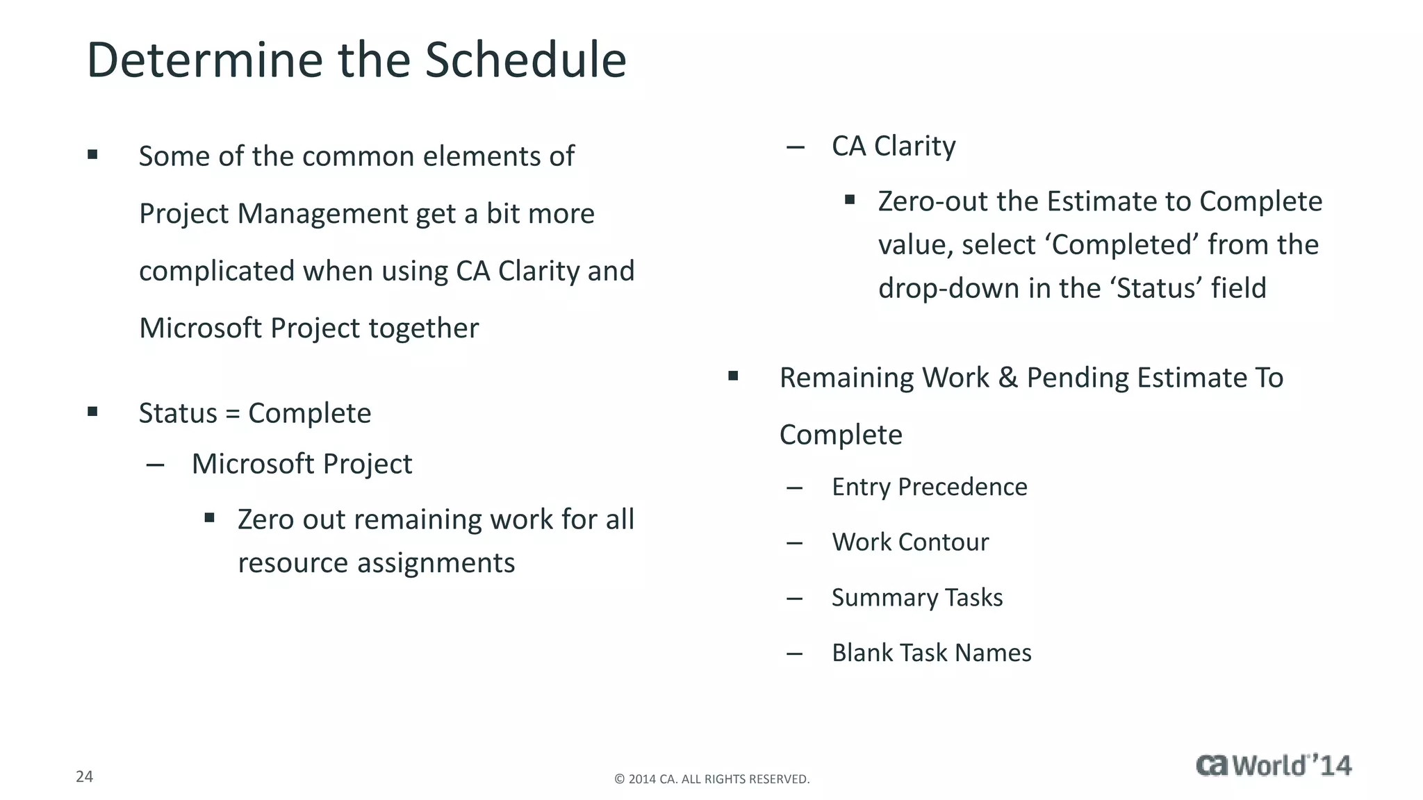 Determine the Schedule 
 Some of the common elements of 
Project Management get a bit more 
complicated when using CA Clarity and 
Microsoft Project together 
 Status = Complete 
– Microsoft Project 
 Zero out remaining work for all 
resource assignments 
– CA Clarity 
24 © 2014 CA. ALL RIGHTS RESERVED. 
 Zero-out the Estimate to Complete 
value, select ‘Completed’ from the 
drop-down in the ‘Status’ field 
 Remaining Work & Pending Estimate To 
Complete 
– Entry Precedence 
– Work Contour 
– Summary Tasks 
– Blank Task Names 
 