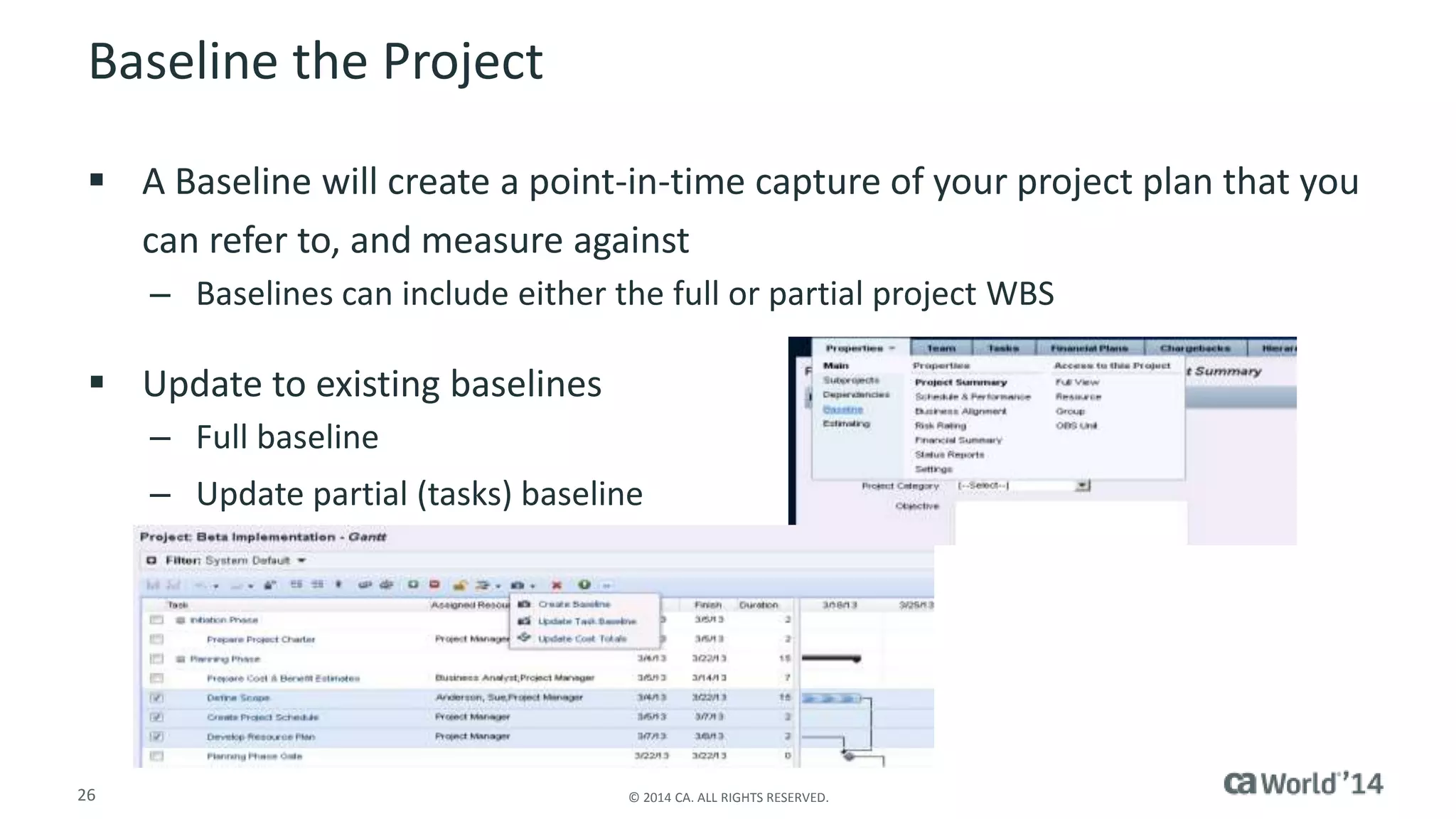 Baseline the Project 
 A Baseline will create a point-in-time capture of your project plan that you 
can refer to, and measure against 
– Baselines can include either the full or partial project WBS 
 Update to existing baselines 
– Full baseline 
– Update partial (tasks) baseline 
26 © 2014 CA. ALL RIGHTS RESERVED. 
 