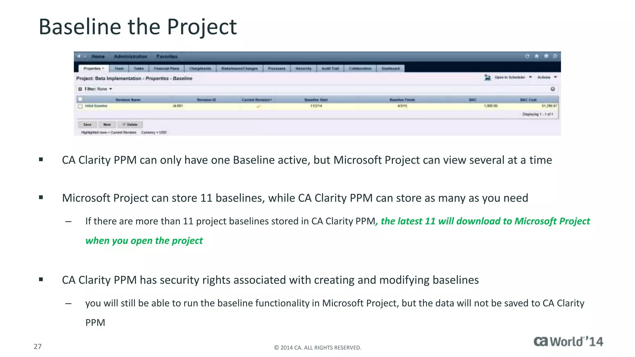 Baseline the Project 
 CA Clarity PPM can only have one Baseline active, but Microsoft Project can view several at a time 
 Microsoft Project can store 11 baselines, while CA Clarity PPM can store as many as you need 
– If there are more than 11 project baselines stored in CA Clarity PPM, the latest 11 will download to Microsoft Project 
when you open the project 
 CA Clarity PPM has security rights associated with creating and modifying baselines 
– you will still be able to run the baseline functionality in Microsoft Project, but the data will not be saved to CA Clarity 
PPM 
27 © 2014 CA. ALL RIGHTS RESERVED. 
 