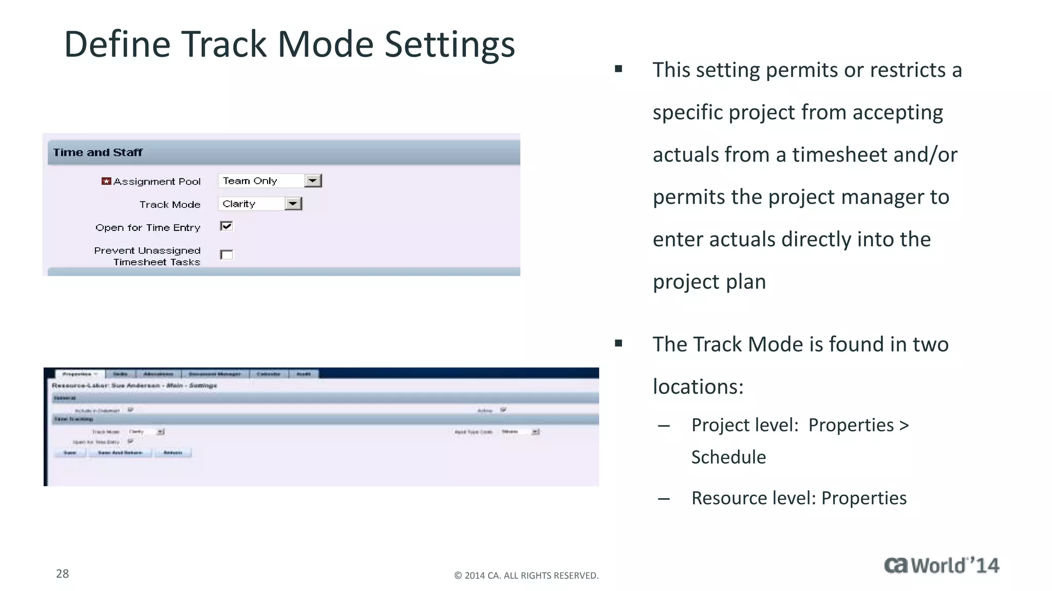 Define Track Mode Settings  This setting permits or restricts a 
28 © 2014 CA. ALL RIGHTS RESERVED. 
specific project from accepting 
actuals from a timesheet and/or 
permits the project manager to 
enter actuals directly into the 
project plan 
 The Track Mode is found in two 
locations: 
– Project level: Properties > 
Schedule 
– Resource level: Properties 
 