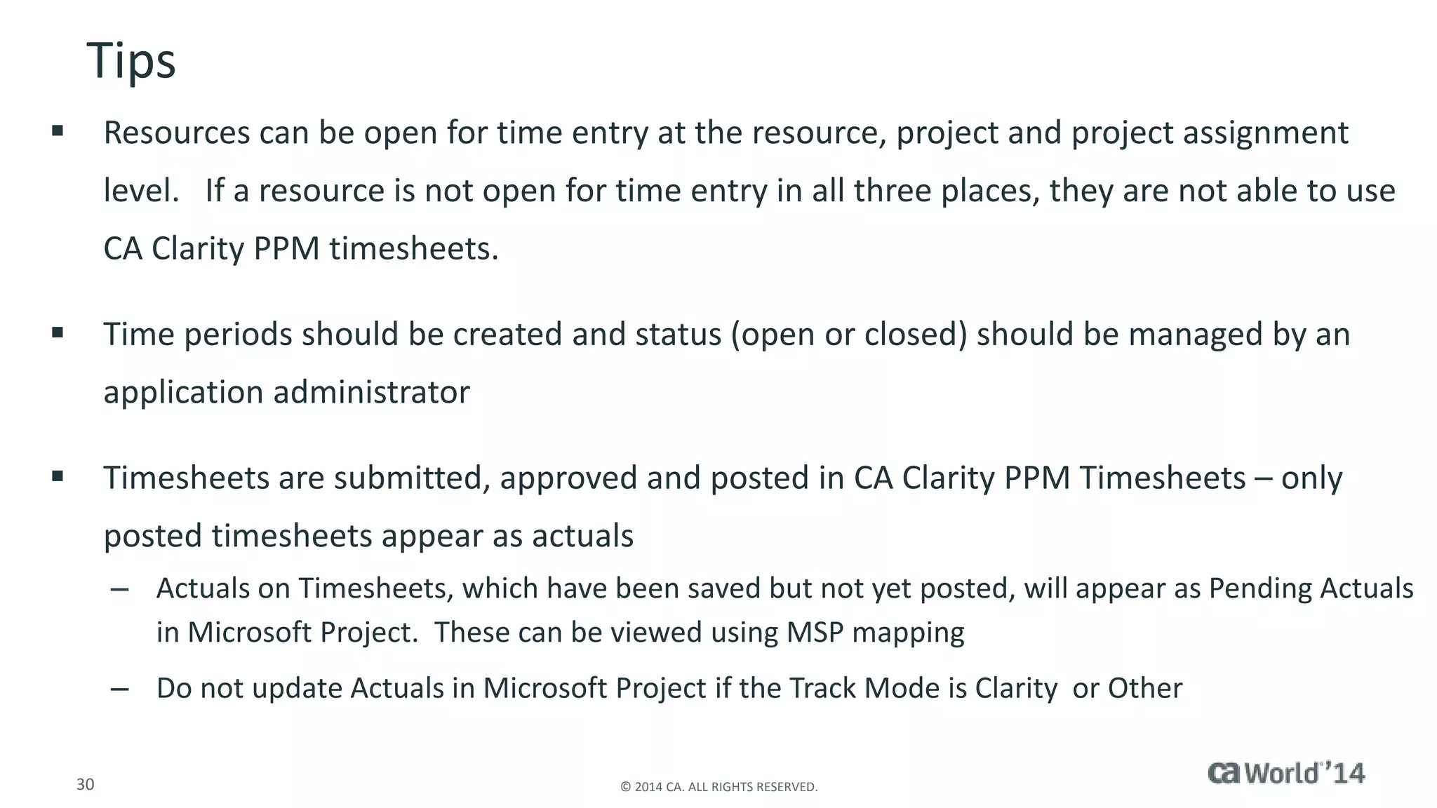Tips 
 Resources can be open for time entry at the resource, project and project assignment 
level. If a resource is not open for time entry in all three places, they are not able to use 
CA Clarity PPM timesheets. 
 Time periods should be created and status (open or closed) should be managed by an 
application administrator 
 Timesheets are submitted, approved and posted in CA Clarity PPM Timesheets – only 
posted timesheets appear as actuals 
– Actuals on Timesheets, which have been saved but not yet posted, will appear as Pending Actuals 
in Microsoft Project. These can be viewed using MSP mapping 
– Do not update Actuals in Microsoft Project if the Track Mode is Clarity or Other 
30 © 2014 CA. ALL RIGHTS RESERVED. 
 