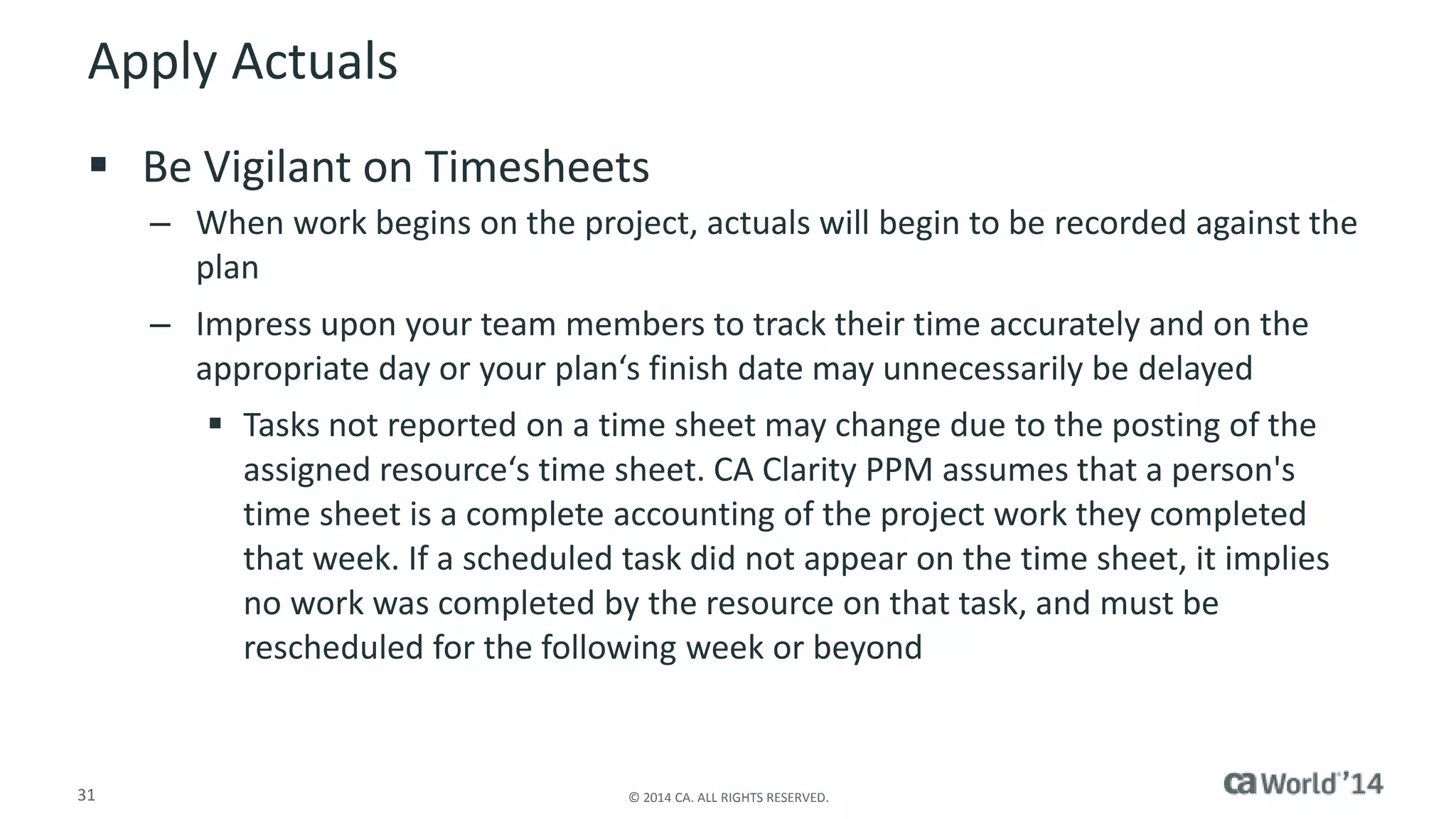 Apply Actuals 
 Be Vigilant on Timesheets 
– When work begins on the project, actuals will begin to be recorded against the 
plan 
– Impress upon your team members to track their time accurately and on the 
appropriate day or your plan‘s finish date may unnecessarily be delayed 
 Tasks not reported on a time sheet may change due to the posting of the 
assigned resource‘s time sheet. CA Clarity PPM assumes that a person's 
time sheet is a complete accounting of the project work they completed 
that week. If a scheduled task did not appear on the time sheet, it implies 
no work was completed by the resource on that task, and must be 
rescheduled for the following week or beyond 
31 © 2014 CA. ALL RIGHTS RESERVED. 
 
