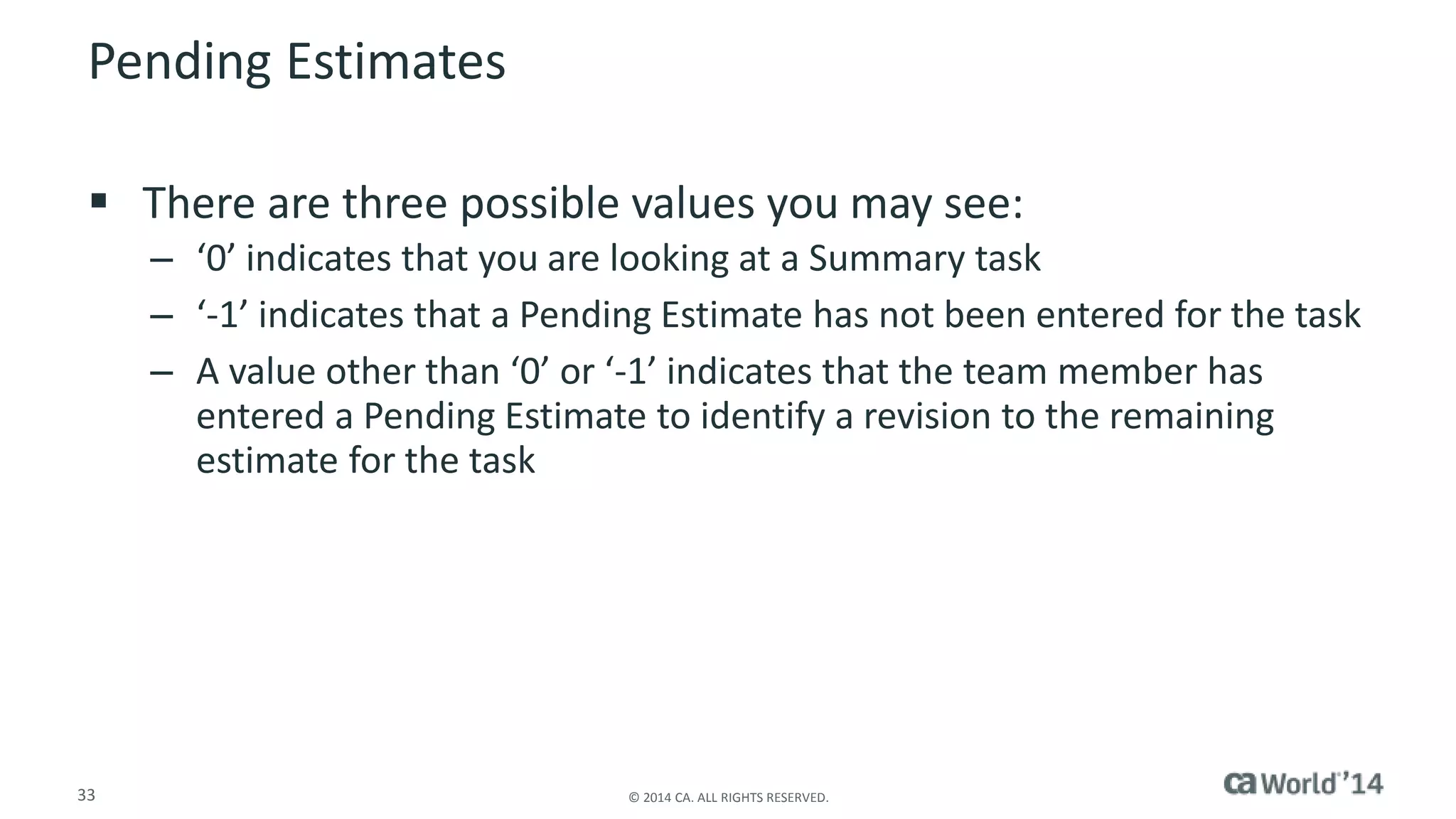 Pending Estimates 
 There are three possible values you may see: 
– ‘0’ indicates that you are looking at a Summary task 
– ‘-1’ indicates that a Pending Estimate has not been entered for the task 
– A value other than ‘0’ or ‘-1’ indicates that the team member has 
entered a Pending Estimate to identify a revision to the remaining 
estimate for the task 
33 © 2014 CA. ALL RIGHTS RESERVED. 
 