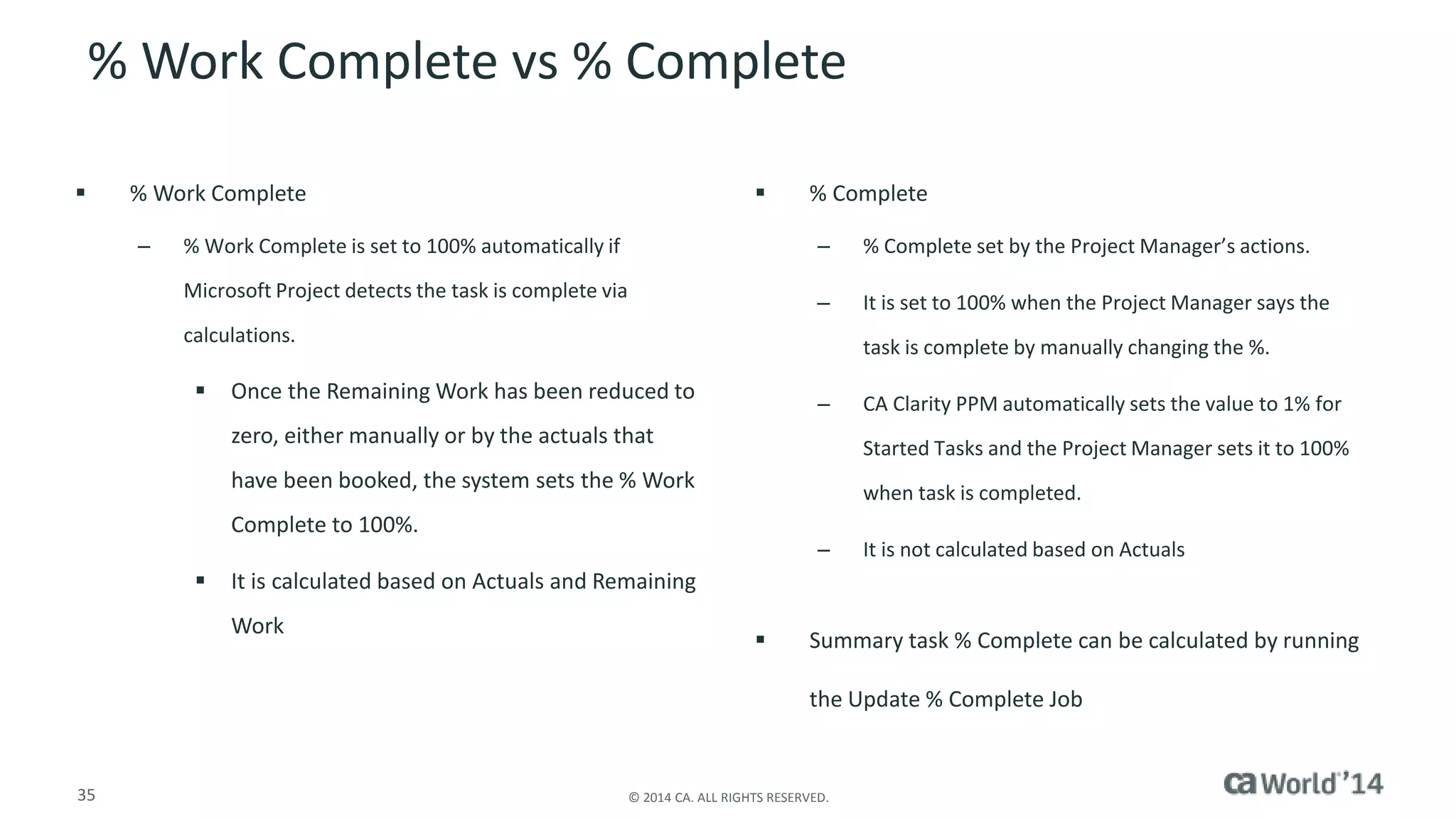 % Work Complete vs % Complete 
 % Work Complete 
– % Work Complete is set to 100% automatically if 
Microsoft Project detects the task is complete via 
calculations. 
 Once the Remaining Work has been reduced to 
zero, either manually or by the actuals that 
have been booked, the system sets the % Work 
Complete to 100%. 
 It is calculated based on Actuals and Remaining 
Work 
 % Complete 
– % Complete set by the Project Manager’s actions. 
– It is set to 100% when the Project Manager says the 
35 © 2014 CA. ALL RIGHTS RESERVED. 
task is complete by manually changing the %. 
– CA Clarity PPM automatically sets the value to 1% for 
Started Tasks and the Project Manager sets it to 100% 
when task is completed. 
– It is not calculated based on Actuals 
 Summary task % Complete can be calculated by running 
the Update % Complete Job 
 