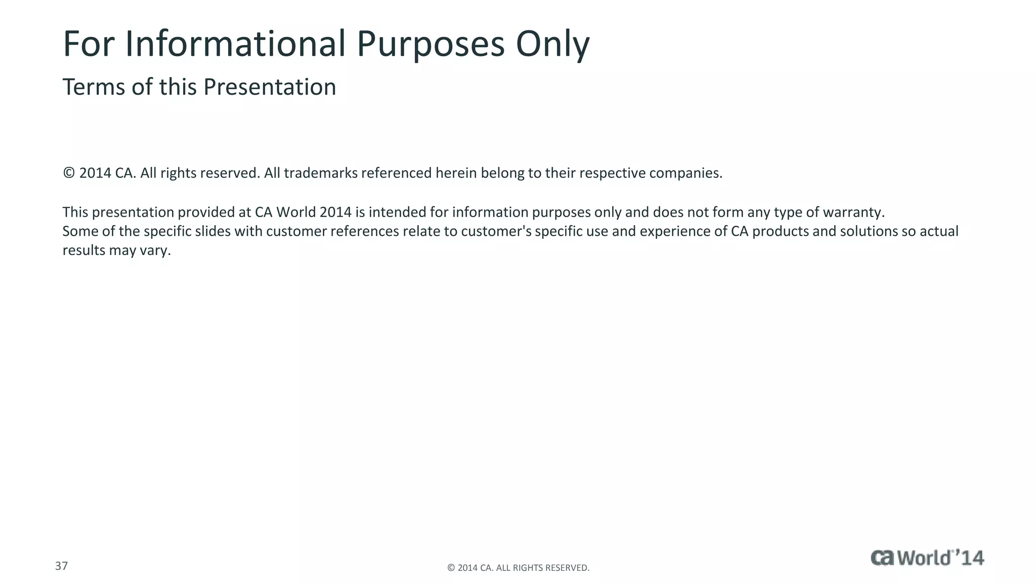 For Informational Purposes Only 
Terms of this Presentation 
© 2014 CA. All rights reserved. All trademarks referenced herein belong to their respective companies. 
This presentation provided at CA World 2014 is intended for information purposes only and does not form any type of warranty. 
Some of the specific slides with customer references relate to customer's specific use and experience of CA products and solutions so actual 
results may vary. 
37 © 2014 CA. ALL RIGHTS RESERVED. 
