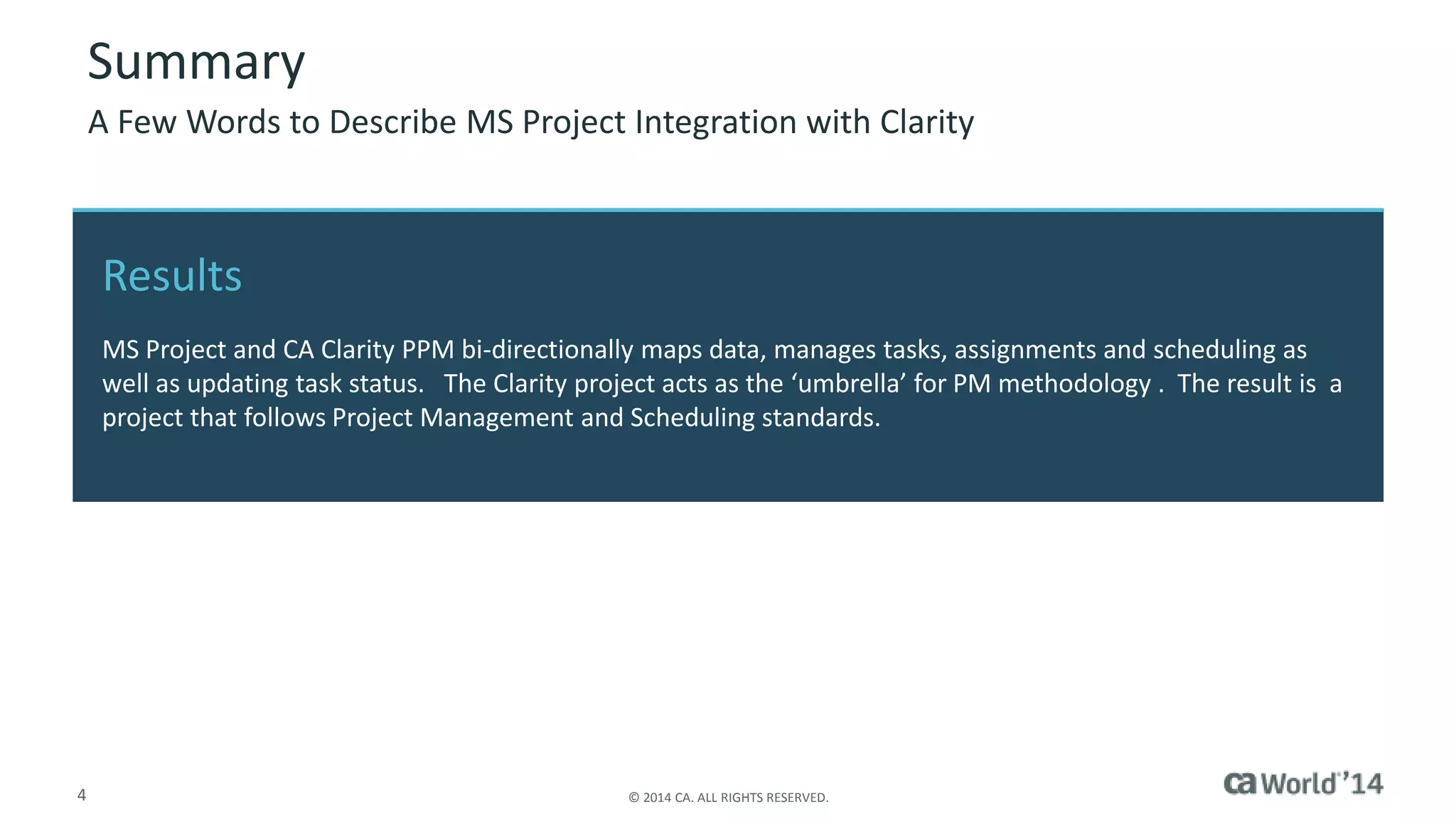 Summary 
A Few Words to Describe MS Project Integration with Clarity 
Results 
MS Project and CA Clarity PPM bi-directionally maps data, manages tasks, assignments and scheduling as 
well as updating task status. The Clarity project acts as the ‘umbrella’ for PM methodology . The result is a 
project that follows Project Management and Scheduling standards. 
4 © 2014 CA. ALL RIGHTS RESERVED. 
 