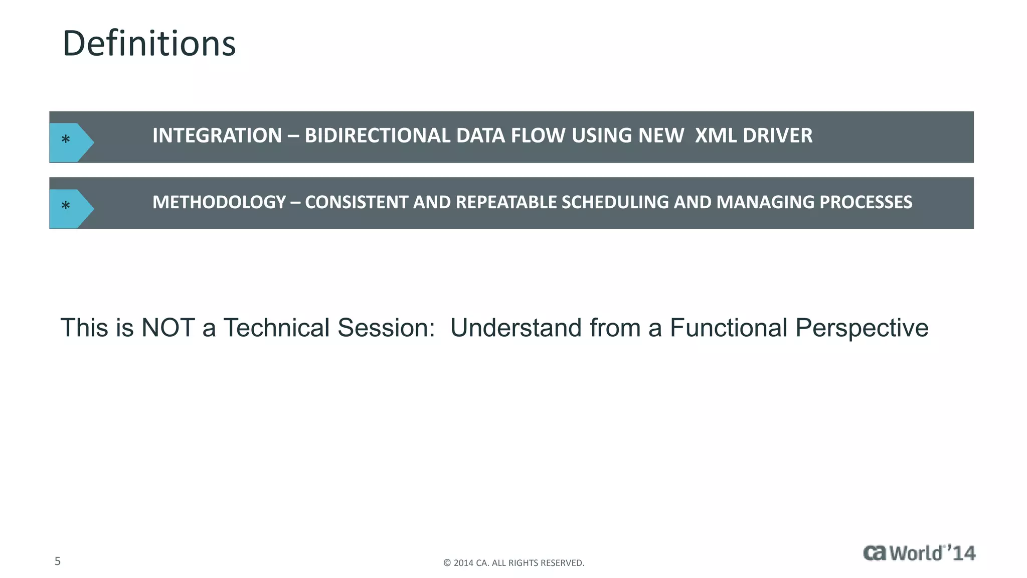 Definitions 
INTEGRATION – BIDIRECTIONAL DATA FLOW USING NEW XML DRIVER 
METHODOLOGY – CONSISTENT AND REPEATABLE SCHEDULING AND MANAGING PROCESSES 
* 
* 
This is NOT a Technical Session: Understand from a Functional Perspective 
5 © 2014 CA. ALL RIGHTS RESERVED. 
 