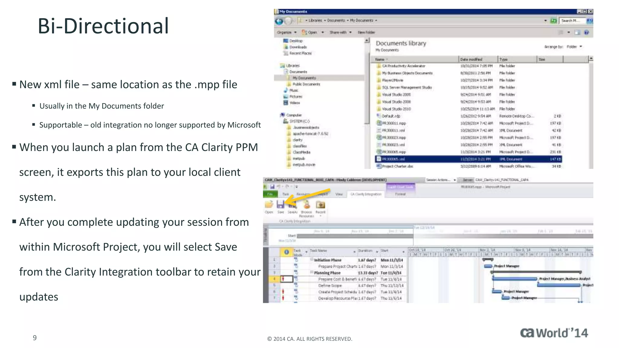 Bi-Directional 
 New xml file – same location as the .mpp file 
 Usually in the My Documents folder 
 Supportable – old integration no longer supported by Microsoft 
 When you launch a plan from the CA Clarity PPM 
screen, it exports this plan to your local client 
system. 
 After you complete updating your session from 
within Microsoft Project, you will select Save 
from the Clarity Integration toolbar to retain your 
updates 
9 © 2014 CA. ALL RIGHTS RESERVED. 
 