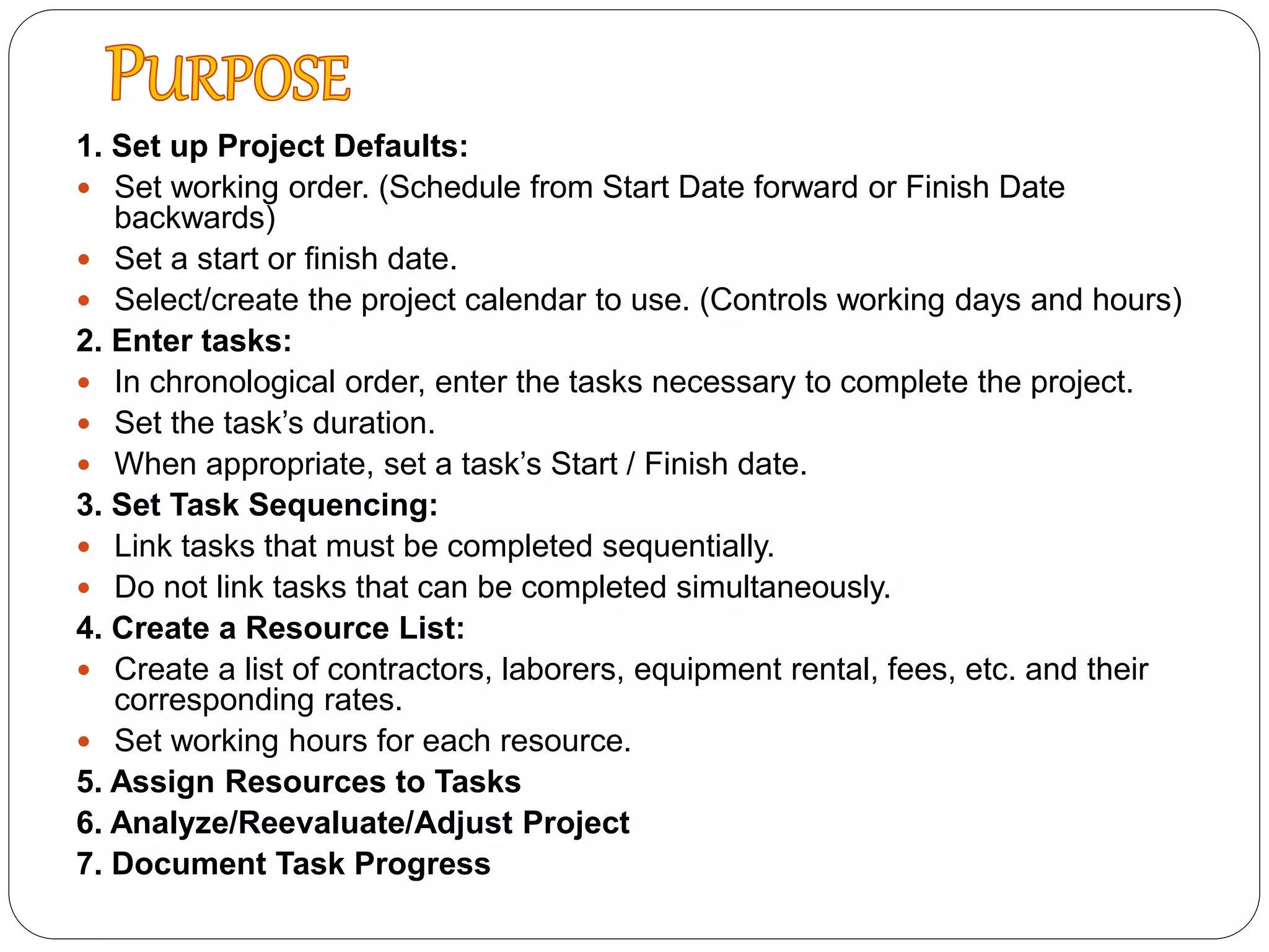 1. Set up Project Defaults:
 Set working order. (Schedule from Start Date forward or Finish Date
backwards)
 Set a start or finish date.
 Select/create the project calendar to use. (Controls working days and hours)
2. Enter tasks:
 In chronological order, enter the tasks necessary to complete the project.
 Set the task’s duration.
 When appropriate, set a task’s Start / Finish date.
3. Set Task Sequencing:
 Link tasks that must be completed sequentially.
 Do not link tasks that can be completed simultaneously.
4. Create a Resource List:
 Create a list of contractors, laborers, equipment rental, fees, etc. and their
corresponding rates.
 Set working hours for each resource.
5. Assign Resources to Tasks
6. Analyze/Reevaluate/Adjust Project
7. Document Task Progress
 