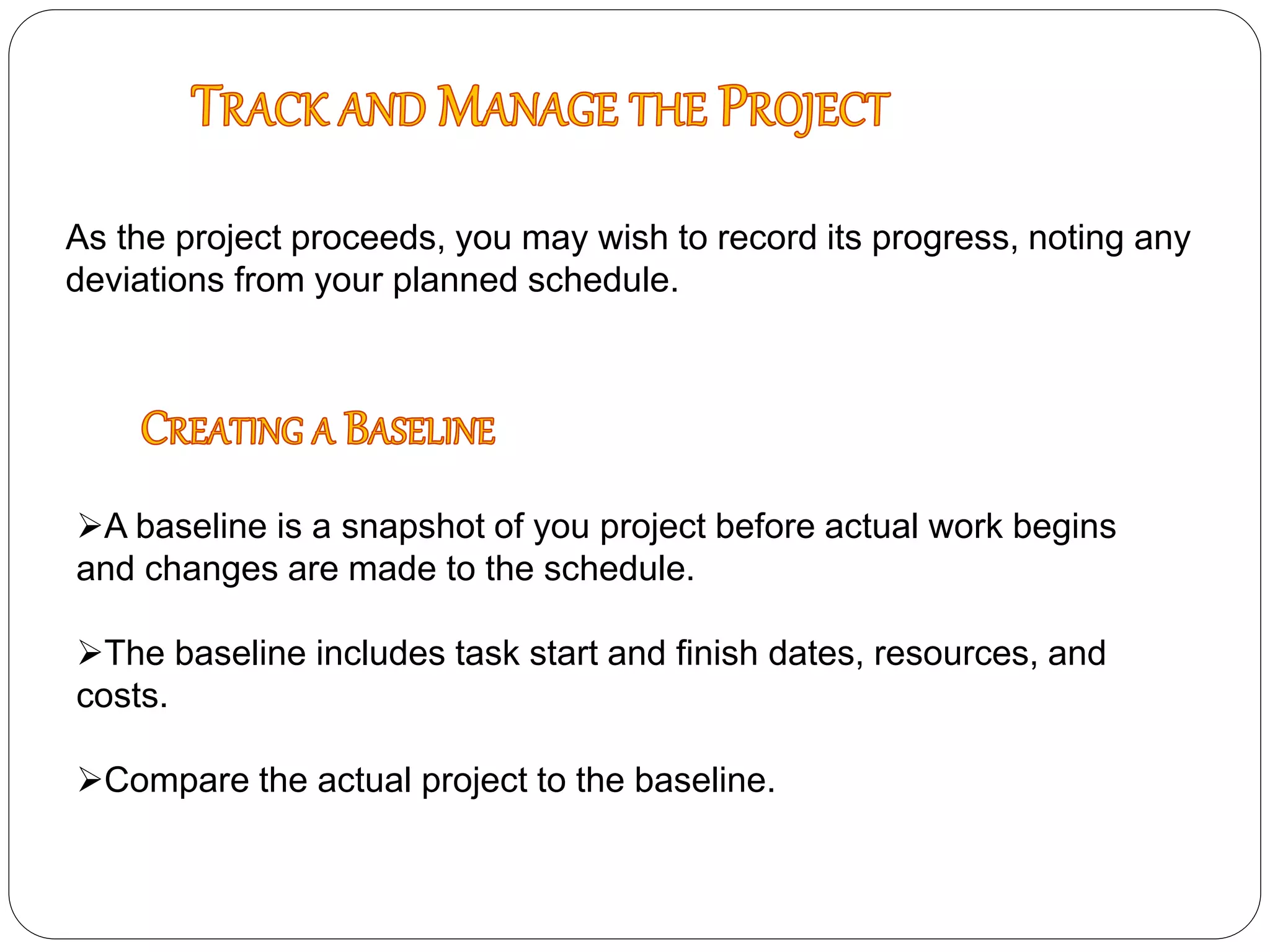 As the project proceeds, you may wish to record its progress, noting any
deviations from your planned schedule.
A baseline is a snapshot of you project before actual work begins
and changes are made to the schedule.
The baseline includes task start and finish dates, resources, and
costs.
Compare the actual project to the baseline.
 