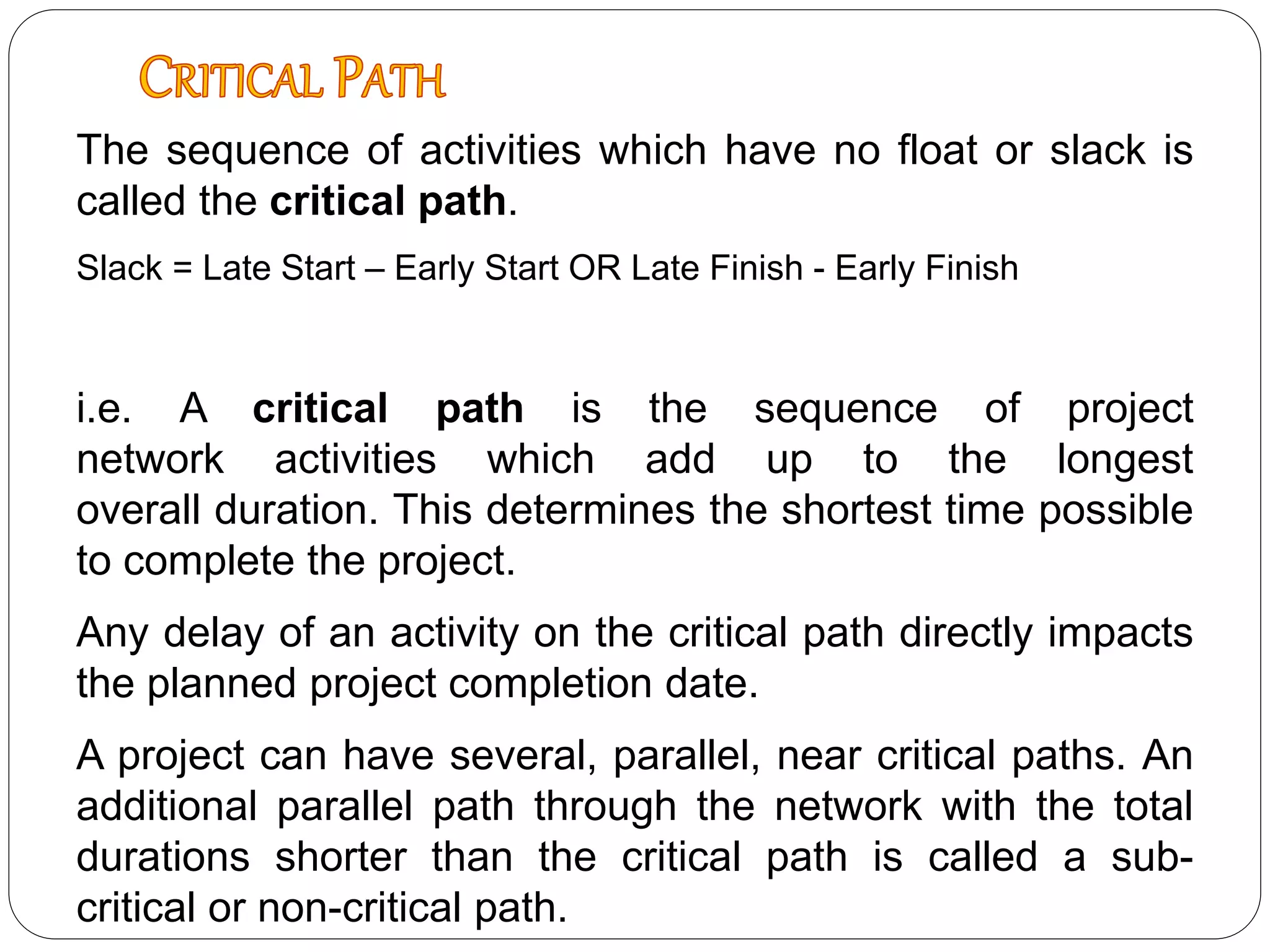 The sequence of activities which have no float or slack is
called the critical path.
Slack = Late Start – Early Start OR Late Finish - Early Finish
i.e. A critical path is the sequence of project
network activities which add up to the longest
overall duration. This determines the shortest time possible
to complete the project.
Any delay of an activity on the critical path directly impacts
the planned project completion date.
A project can have several, parallel, near critical paths. An
additional parallel path through the network with the total
durations shorter than the critical path is called a sub-
critical or non-critical path.
 