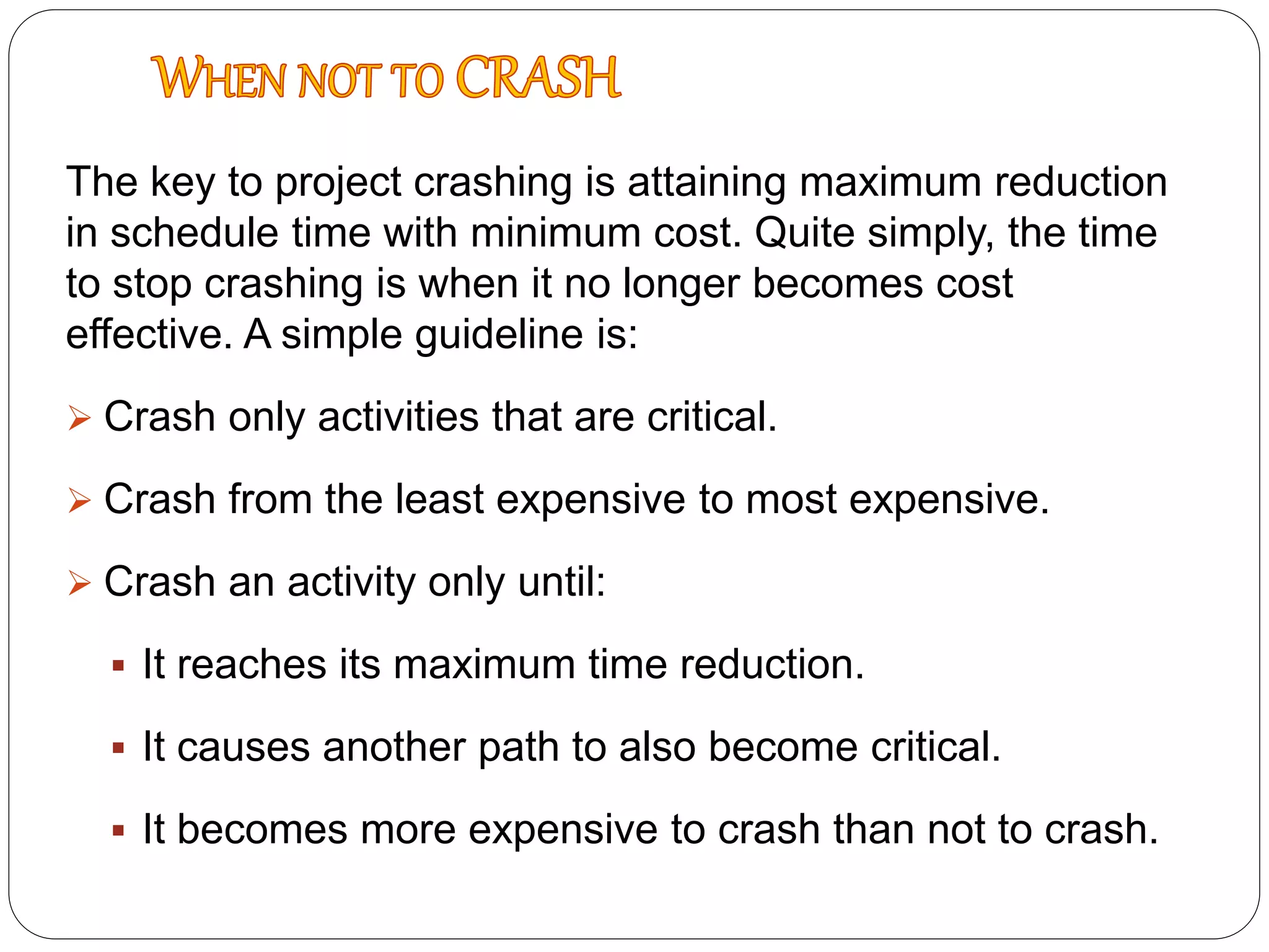 The key to project crashing is attaining maximum reduction
in schedule time with minimum cost. Quite simply, the time
to stop crashing is when it no longer becomes cost
effective. A simple guideline is:
 Crash only activities that are critical.
 Crash from the least expensive to most expensive.
 Crash an activity only until:
 It reaches its maximum time reduction.
 It causes another path to also become critical.
 It becomes more expensive to crash than not to crash.
 