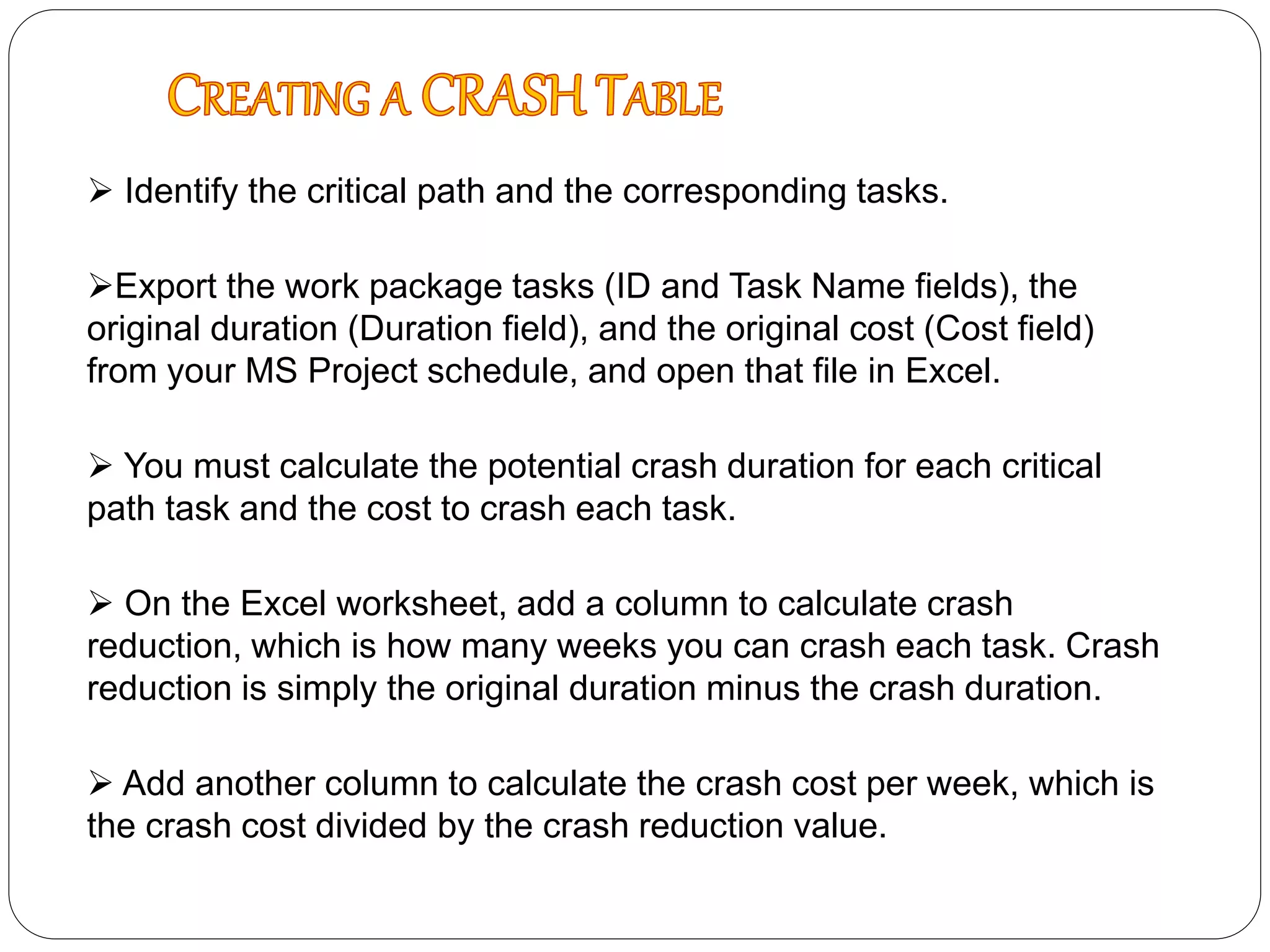  Identify the critical path and the corresponding tasks.
Export the work package tasks (ID and Task Name fields), the
original duration (Duration field), and the original cost (Cost field)
from your MS Project schedule, and open that file in Excel.
 You must calculate the potential crash duration for each critical
path task and the cost to crash each task.
 On the Excel worksheet, add a column to calculate crash
reduction, which is how many weeks you can crash each task. Crash
reduction is simply the original duration minus the crash duration.
 Add another column to calculate the crash cost per week, which is
the crash cost divided by the crash reduction value.
 
