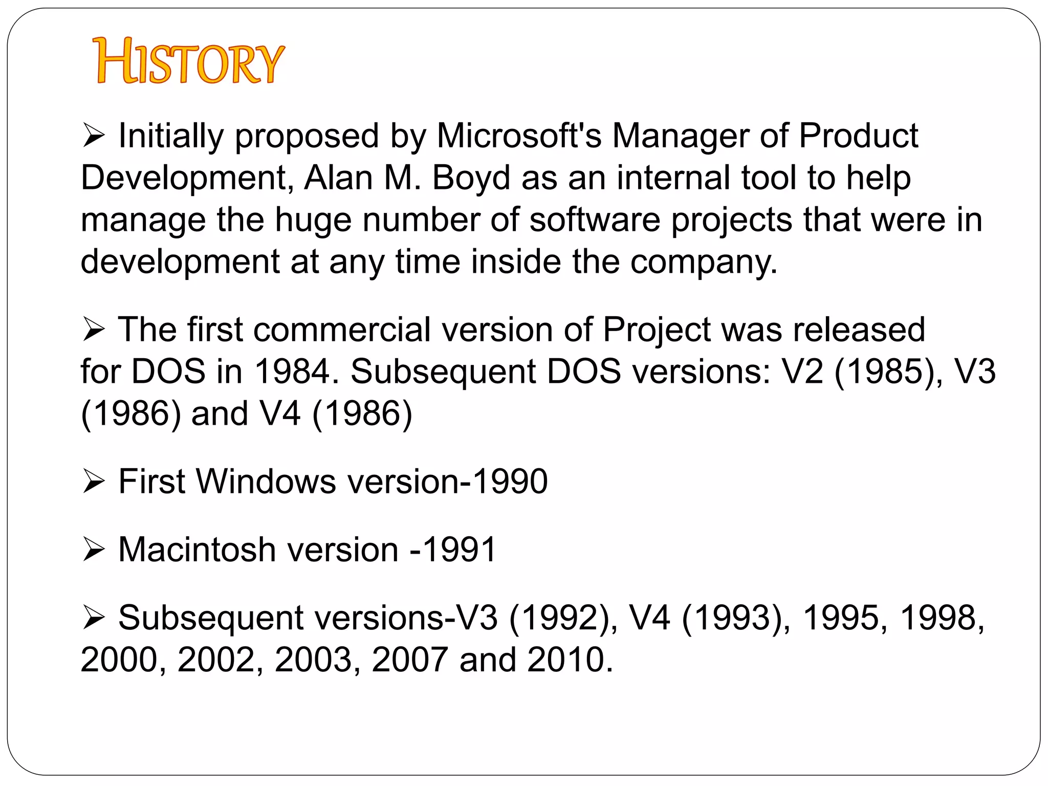  Initially proposed by Microsoft's Manager of Product
Development, Alan M. Boyd as an internal tool to help
manage the huge number of software projects that were in
development at any time inside the company.
 The first commercial version of Project was released
for DOS in 1984. Subsequent DOS versions: V2 (1985), V3
(1986) and V4 (1986)
 First Windows version-1990
 Macintosh version -1991
 Subsequent versions-V3 (1992), V4 (1993), 1995, 1998,
2000, 2002, 2003, 2007 and 2010.
 