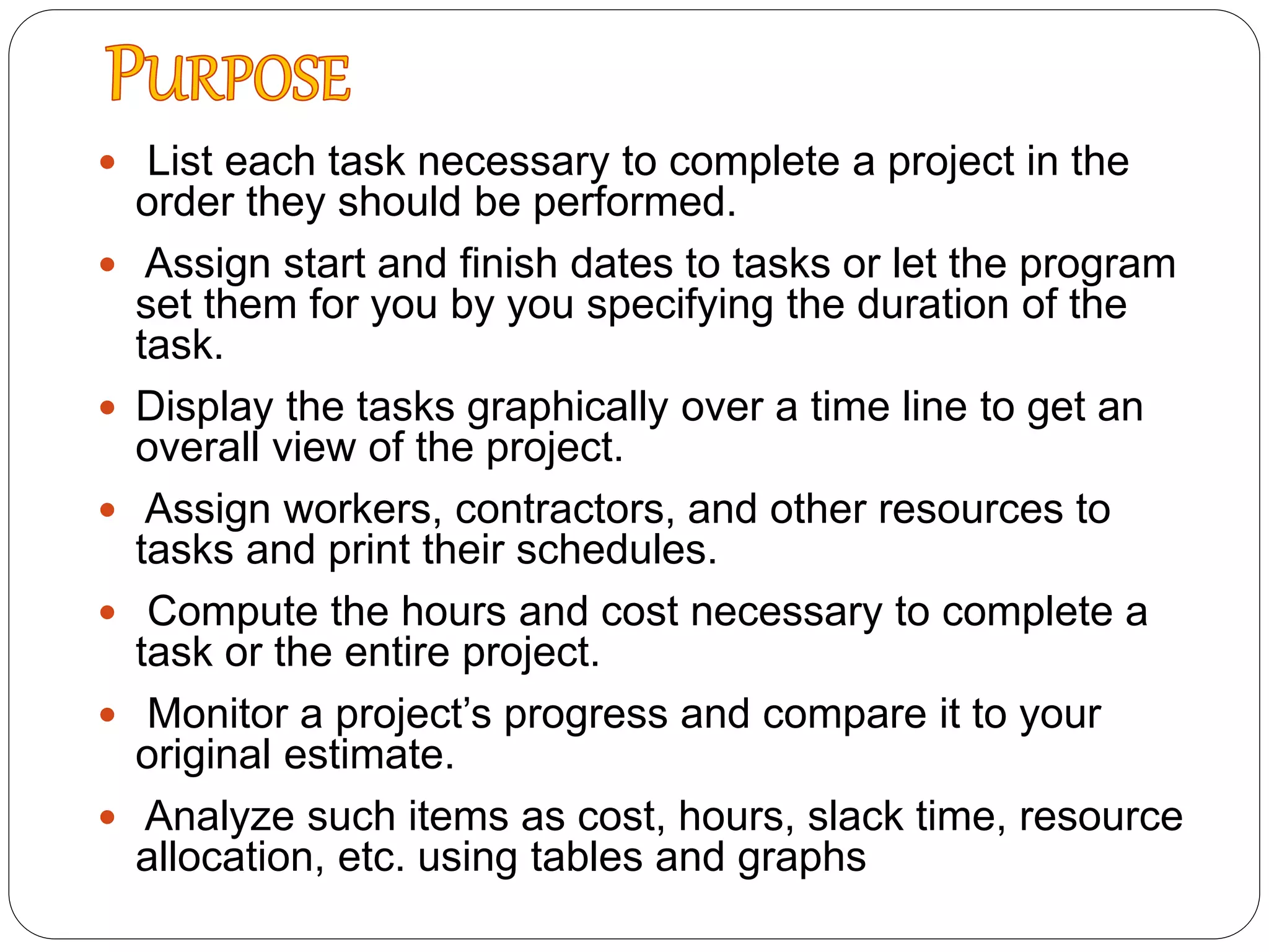 List each task necessary to complete a project in the
order they should be performed.
 Assign start and finish dates to tasks or let the program
set them for you by you specifying the duration of the
task.
 Display the tasks graphically over a time line to get an
overall view of the project.
 Assign workers, contractors, and other resources to
tasks and print their schedules.
 Compute the hours and cost necessary to complete a
task or the entire project.
 Monitor a project’s progress and compare it to your
original estimate.
 Analyze such items as cost, hours, slack time, resource
allocation, etc. using tables and graphs
 