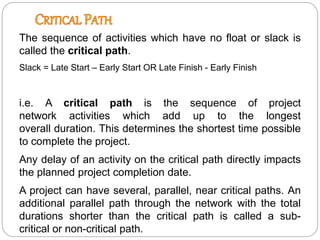 The sequence of activities which have no float or slack is
called the critical path.
Slack = Late Start – Early Start OR Late Finish - Early Finish
i.e. A critical path is the sequence of project
network activities which add up to the longest
overall duration. This determines the shortest time possible
to complete the project.
Any delay of an activity on the critical path directly impacts
the planned project completion date.
A project can have several, parallel, near critical paths. An
additional parallel path through the network with the total
durations shorter than the critical path is called a sub-
critical or non-critical path.
 