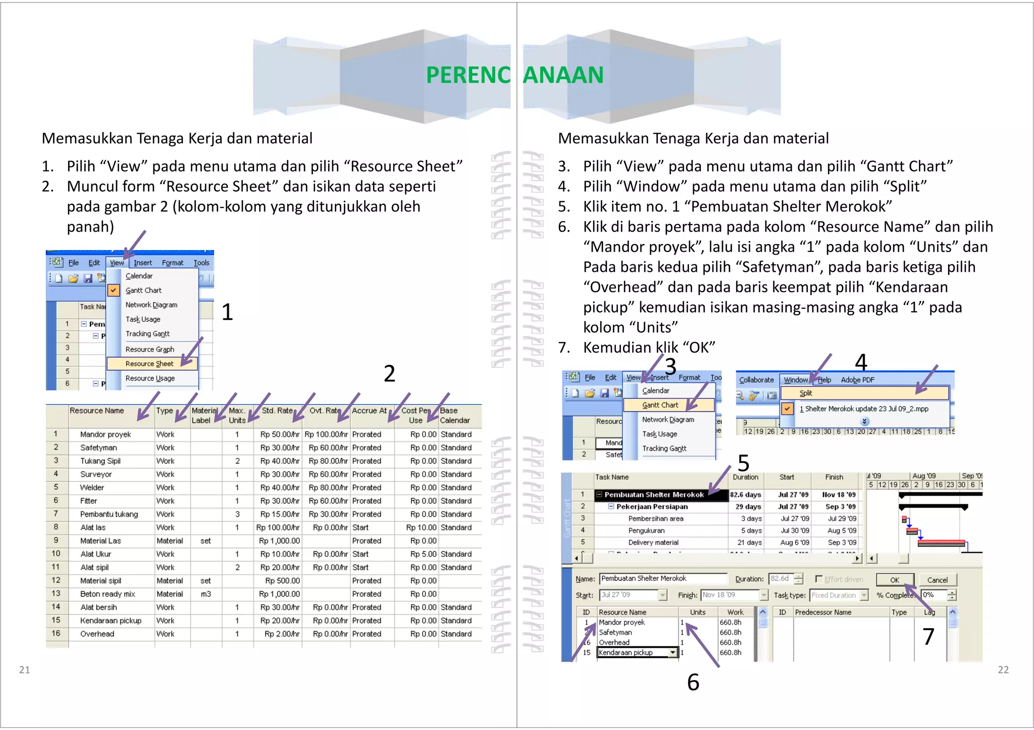 PERENCANAAN
Memasukkan Tenaga Kerja dan material
1. Pilih “View” pada menu utama dan pilih “Resource Sheet”
2. Muncul form “Resource Sheet” dan isikan data seperti
pada gambar 2 (kolom-kolom yang ditunjukkan oleh
panah)
1
2
21
2
PERENCANAAN
Memasukkan Tenaga Kerja dan material
3. Pilih “View” pada menu utama dan pilih “Gantt Chart”
4. Pilih “Window” pada menu utama dan pilih “Split”
5. Klik item no. 1 “Pembuatan Shelter Merokok”
6. Klik di baris pertama pada kolom “Resource Name” dan pilih
“Mandor proyek”, lalu isi angka “1” pada kolom “Units” dan
Pada baris kedua pilih “Safetyman”, pada baris ketiga pilih
“Overhead” dan pada baris keempat pilih “Kendaraan
pickup” kemudian isikan masing-masing angka “1” pada
kolom “Units”
7. Kemudian klik “OK”
3 4
22
3 4
5
6
7
 
