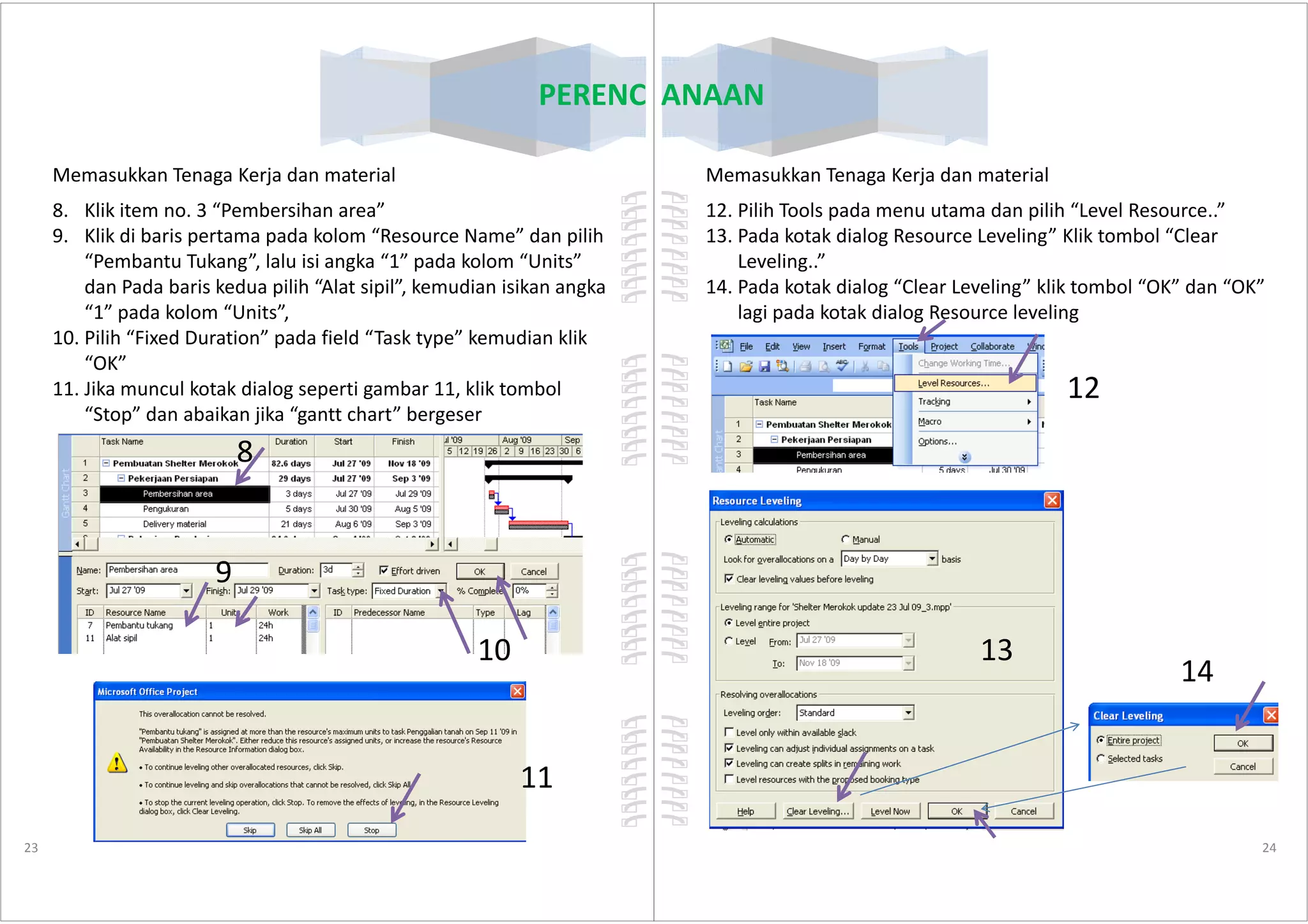 PERENCANAAN
Memasukkan Tenaga Kerja dan material
8. Klik item no. 3 “Pembersihan area”
9. Klik di baris pertama pada kolom “Resource Name” dan pilih
“Pembantu Tukang”, lalu isi angka “1” pada kolom “Units”
dan Pada baris kedua pilih “Alat sipil”, kemudian isikan angka
“1” pada kolom “Units”,
10. Pilih “Fixed Duration” pada field “Task type” kemudian klik
“OK”
11. Jika muncul kotak dialog seperti gambar 11, klik tombol
“Stop” dan abaikan jika “gantt chart” bergeser
8
23
8
9
10
11
PERENCANAAN
Memasukkan Tenaga Kerja dan material
12. Pilih Tools pada menu utama dan pilih “Level Resource..”
13. Pada kotak dialog Resource Leveling” Klik tombol “Clear
Leveling..”
14. Pada kotak dialog “Clear Leveling” klik tombol “OK” dan “OK”
lagi pada kotak dialog Resource leveling
12
24
13
14
 