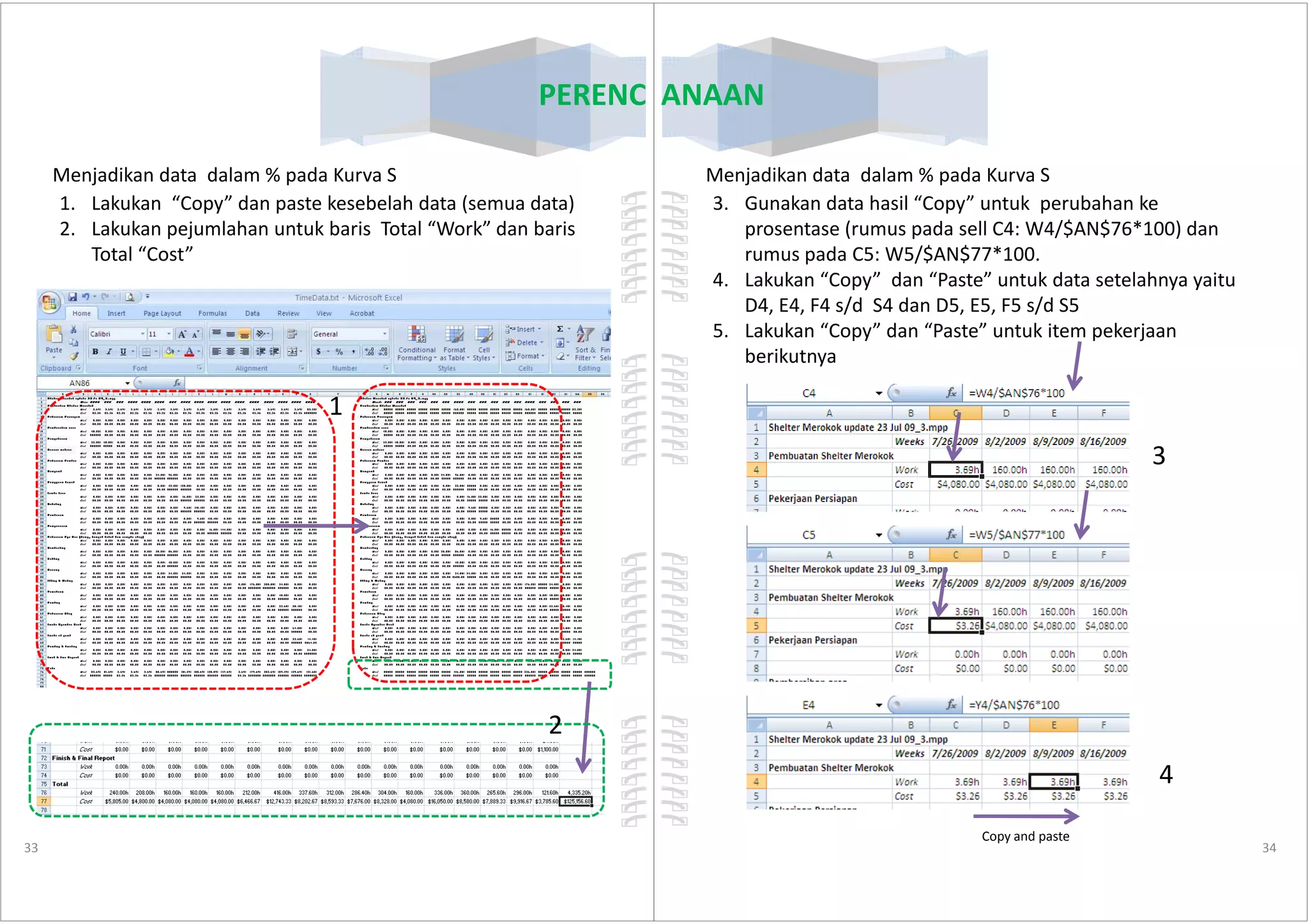 PERENCANAAN
1. Lakukan “Copy” dan paste kesebelah data (semua data)
2. Lakukan pejumlahan untuk baris Total “Work” dan baris
Total “Cost”
1
Menjadikan data dalam % pada Kurva S
33
2
PERENCANAAN
Menjadikan data dalam % pada Kurva S
3. Gunakan data hasil “Copy” untuk perubahan ke
prosentase (rumus pada sell C4: W4/$AN$76*100) dan
rumus pada C5: W5/$AN$77*100.
4. Lakukan “Copy” dan “Paste” untuk data setelahnya yaitu
D4, E4, F4 s/d S4 dan D5, E5, F5 s/d S5
5. Lakukan “Copy” dan “Paste” untuk item pekerjaan
berikutnya
3
34
3
4
Copy and paste
 