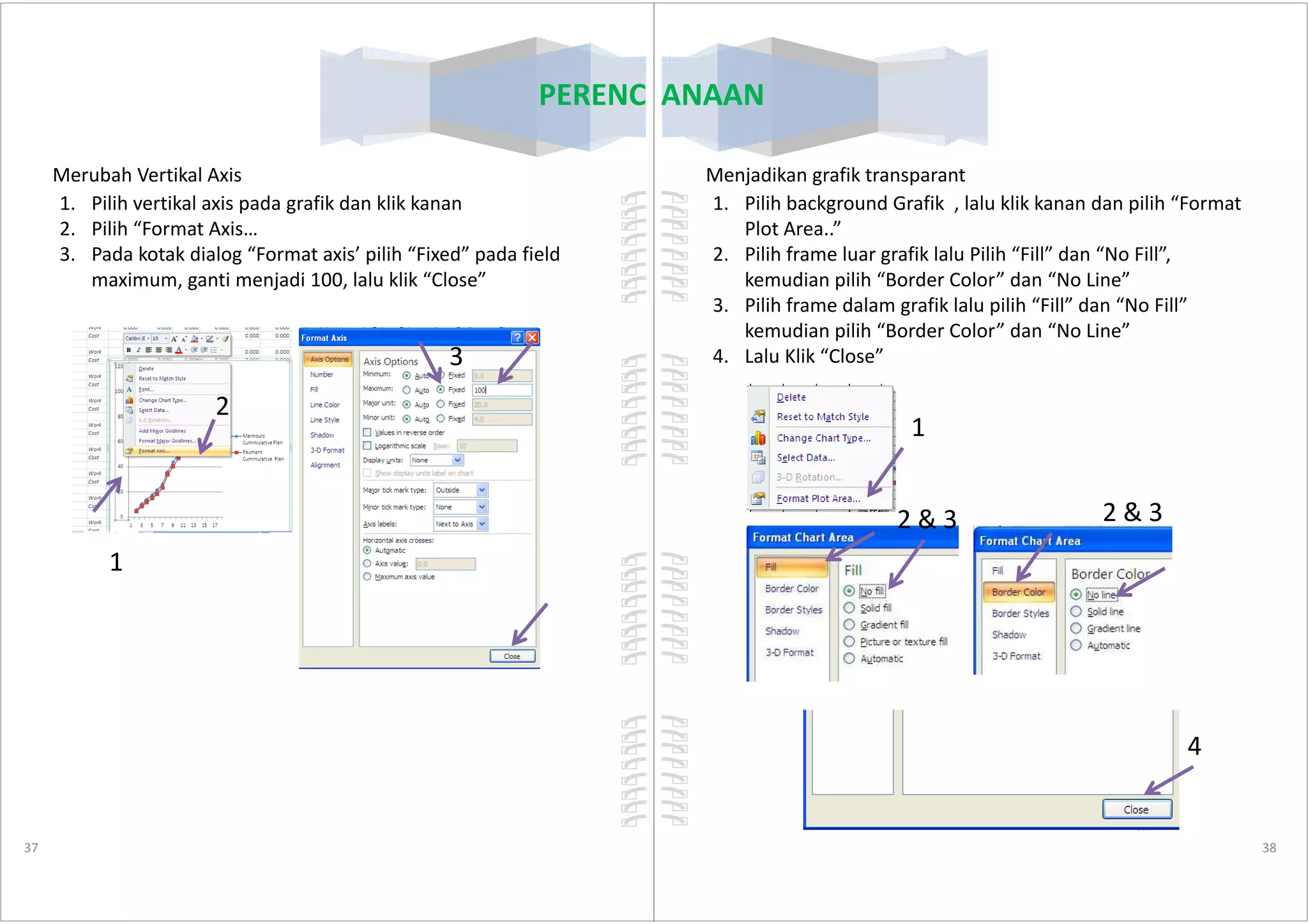 PERENCANAAN
Merubah Vertikal Axis
1. Pilih vertikal axis pada grafik dan klik kanan
2. Pilih “Format Axis…
3. Pada kotak dialog “Format axis’ pilih “Fixed” pada field
maximum, ganti menjadi 100, lalu klik “Close”
2
3
37
1
PERENCANAAN
Menjadikan grafik transparant
1. Pilih background Grafik , lalu klik kanan dan pilih “Format
Plot Area..”
2. Pilih frame luar grafik lalu Pilih “Fill” dan “No Fill”,
kemudian pilih “Border Color” dan “No Line”
3. Pilih frame dalam grafik lalu pilih “Fill” dan “No Fill”
kemudian pilih “Border Color” dan “No Line”
4. Lalu Klik “Close”
1
38
2 & 3 2 & 3
4
 