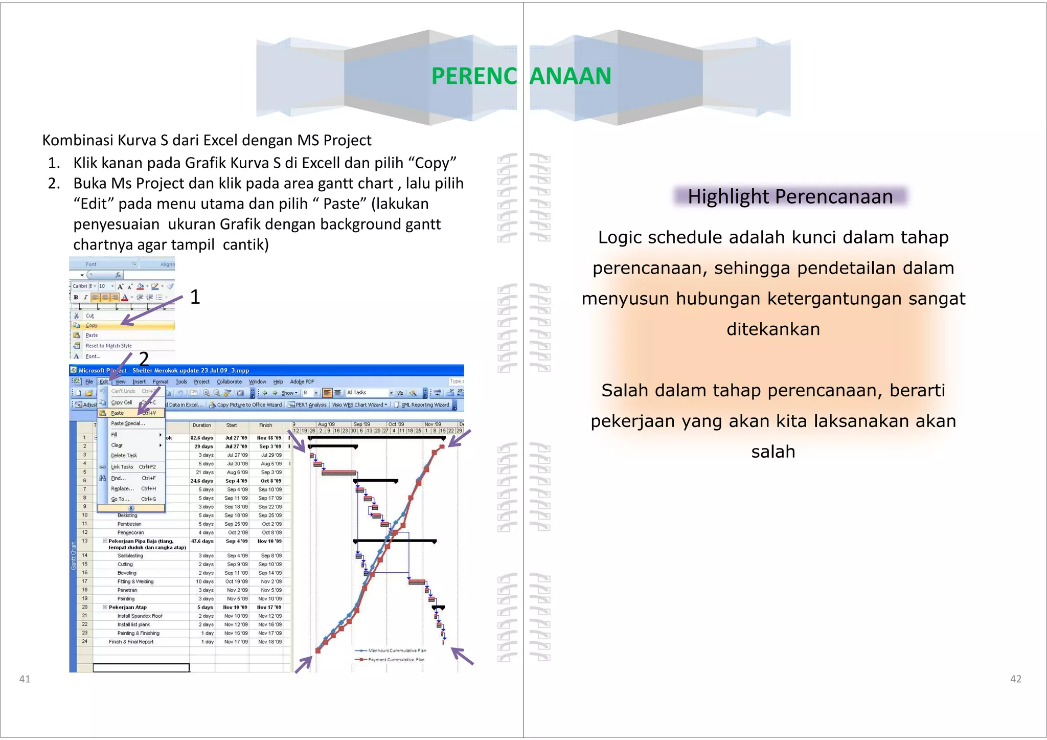 PERENCANAAN
Kombinasi Kurva S dari Excel dengan MS Project
1. Klik kanan pada Grafik Kurva S di Excell dan pilih “Copy”
2. Buka Ms Project dan klik pada area gantt chart , lalu pilih
“Edit” pada menu utama dan pilih “ Paste” (lakukan
penyesuaian ukuran Grafik dengan background gantt
chartnya agar tampil cantik)
1
2
41
2
PERENCANAAN
Highlight Perencanaan
Logic schedule adalah kunci dalam tahap
perencanaan, sehingga pendetailan dalam
menyusun hubungan ketergantungan sangat
ditekankan
42
Salah dalam tahap perencanaan, berarti
pekerjaan yang akan kita laksanakan akan
salah
 