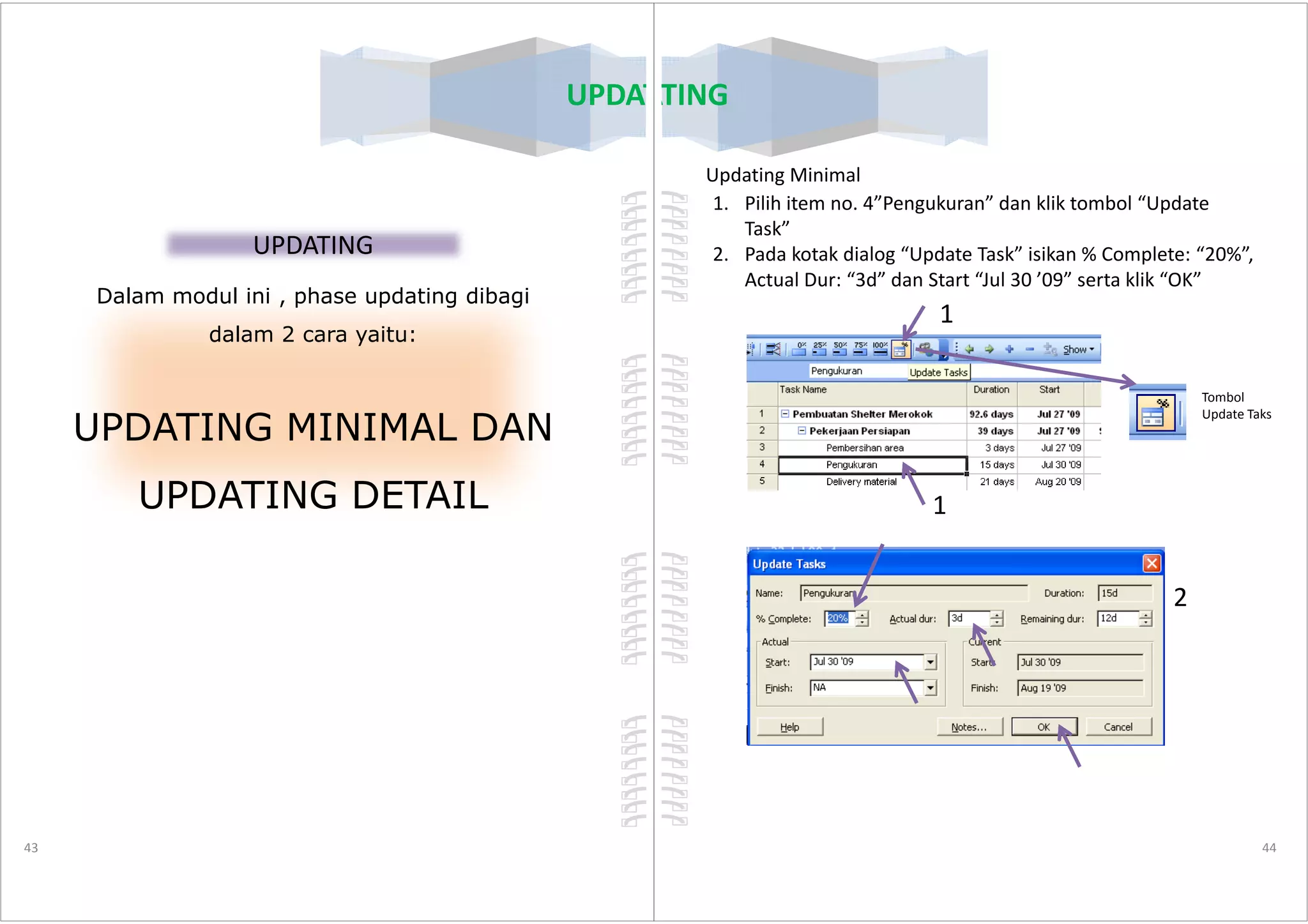 UPDATING
UPDATING
Dalam modul ini , phase updating dibagi
dalam 2 cara yaitu:
UPDATING MINIMAL DAN
43
UPDATING DETAIL
UPDATING
Updating Minimal
1. Pilih item no. 4”Pengukuran” dan klik tombol “Update
Task”
2. Pada kotak dialog “Update Task” isikan % Complete: “20%”,
Actual Dur: “3d” dan Start “Jul 30 ’09” serta klik “OK”
1
Tombol
Update Taks
44
1
2
 