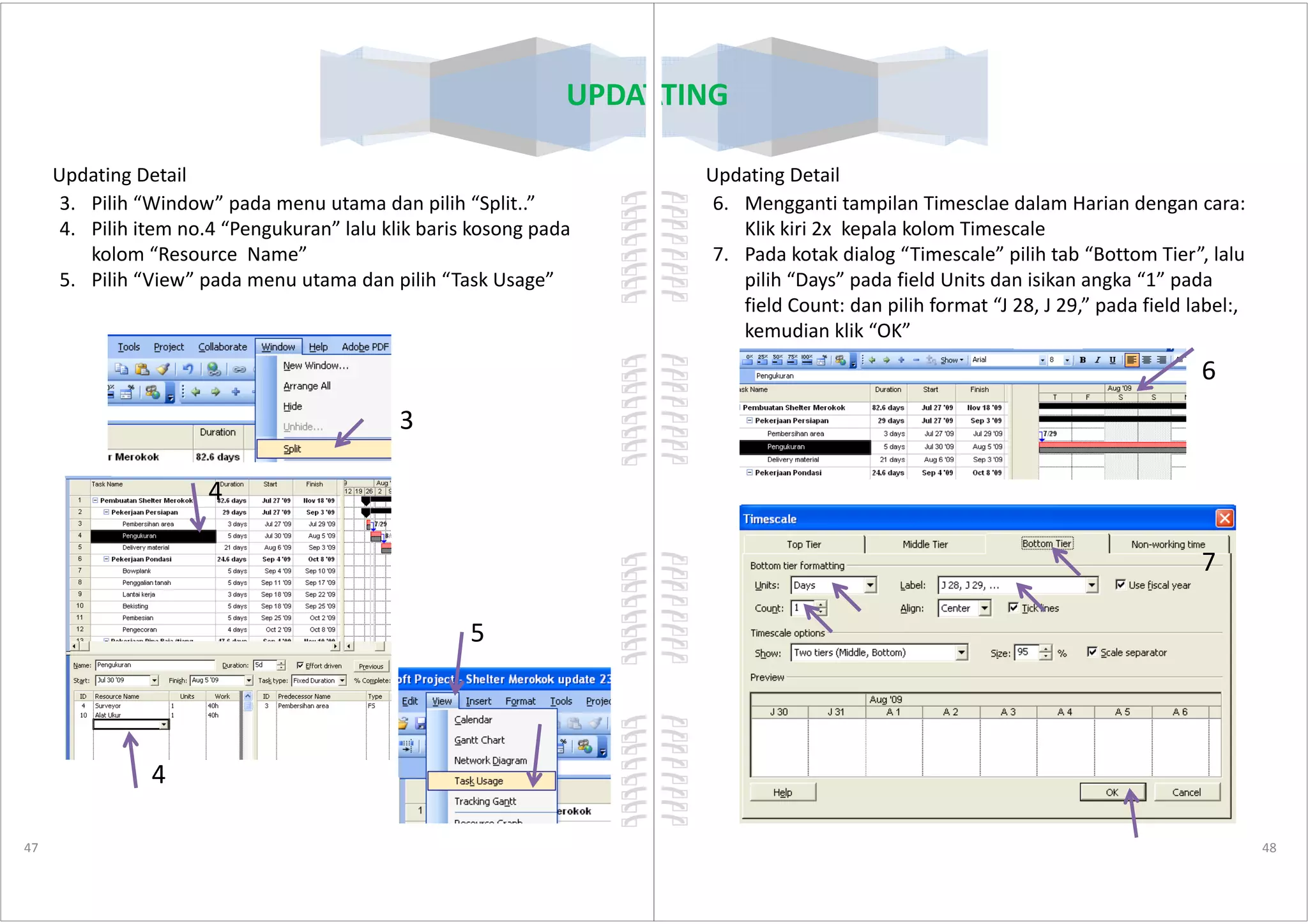 Updating Detail
3. Pilih “Window” pada menu utama dan pilih “Split..”
4. Pilih item no.4 “Pengukuran” lalu klik baris kosong pada
kolom “Resource Name”
5. Pilih “View” pada menu utama dan pilih “Task Usage”
3
UPDATING
47
4
4
5
Updating Detail
6. Mengganti tampilan Timesclae dalam Harian dengan cara:
Klik kiri 2x kepala kolom Timescale
7. Pada kotak dialog “Timescale” pilih tab “Bottom Tier”, lalu
pilih “Days” pada field Units dan isikan angka “1” pada
field Count: dan pilih format “J 28, J 29,” pada field label:,
kemudian klik “OK”
6
UPDATING
48
7
 