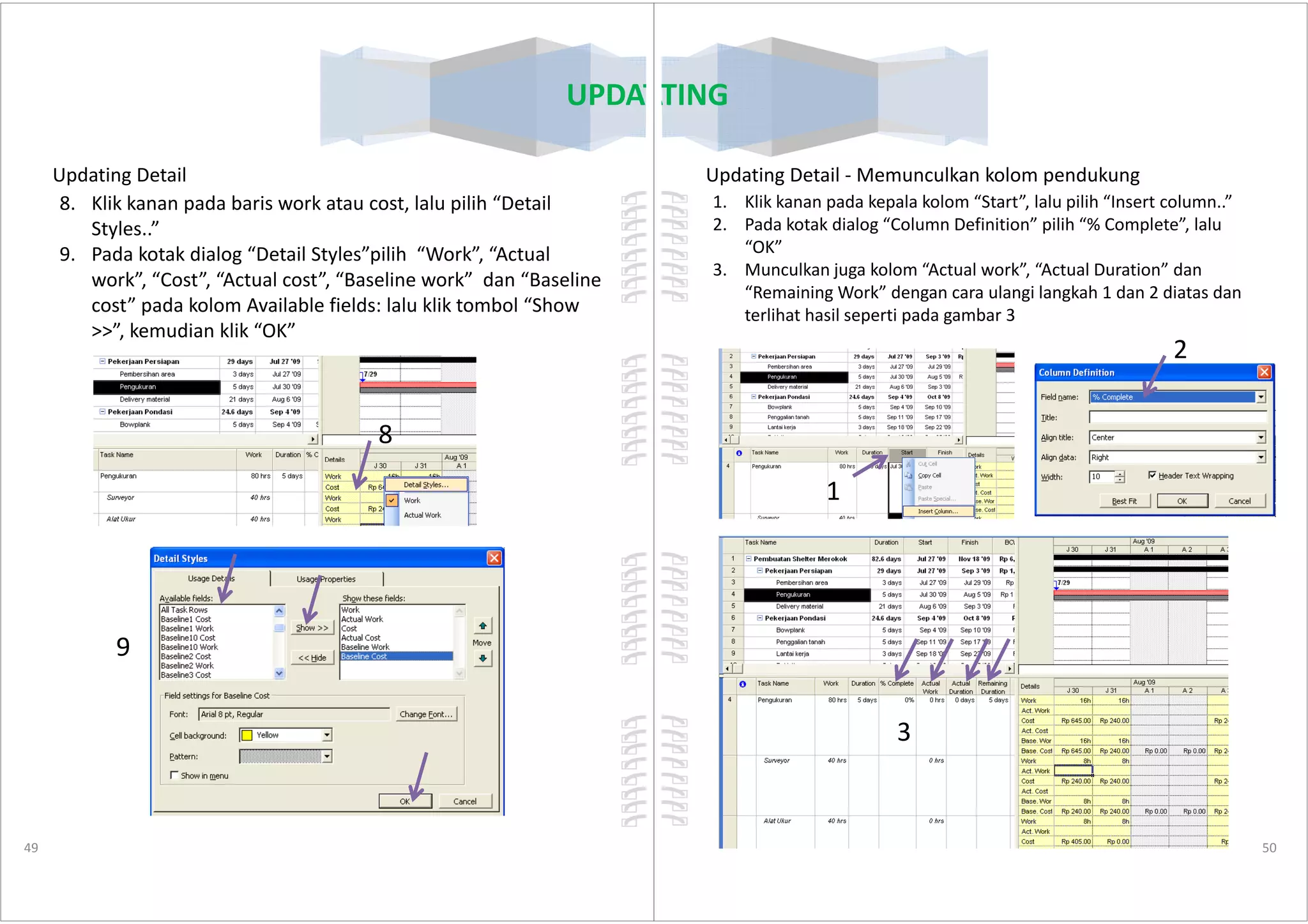 UPDATING
Updating Detail
8. Klik kanan pada baris work atau cost, lalu pilih “Detail
Styles..”
9. Pada kotak dialog “Detail Styles”pilih “Work”, “Actual
work”, “Cost”, “Actual cost”, “Baseline work” dan “Baseline
cost” pada kolom Available fields: lalu klik tombol “Show
>>”, kemudian klik “OK”
8
49
9
UPDATING
Updating Detail - Memunculkan kolom pendukung
1. Klik kanan pada kepala kolom “Start”, lalu pilih “Insert column..”
2. Pada kotak dialog “Column Definition” pilih “% Complete”, lalu
“OK”
3. Munculkan juga kolom “Actual work”, “Actual Duration” dan
“Remaining Work” dengan cara ulangi langkah 1 dan 2 diatas dan
terlihat hasil seperti pada gambar 3
2
50
1
3
 