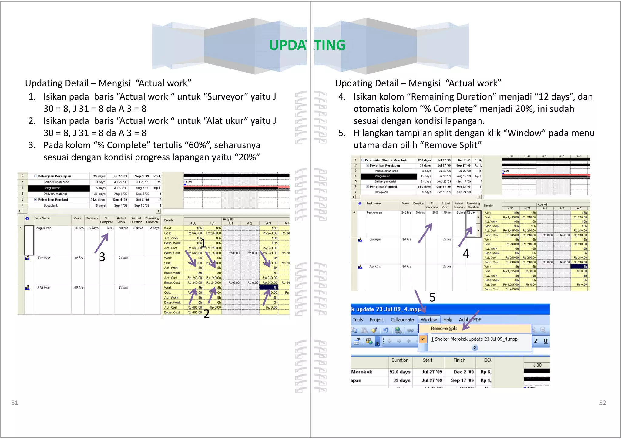 UPDATING
Updating Detail – Mengisi “Actual work”
1. Isikan pada baris “Actual work “ untuk “Surveyor” yaitu J
30 = 8, J 31 = 8 da A 3 = 8
2. Isikan pada baris “Actual work “ untuk “Alat ukur” yaitu J
30 = 8, J 31 = 8 da A 3 = 8
3. Pada kolom “% Complete” tertulis “60%”, seharusnya
sesuai dengan kondisi progress lapangan yaitu “20%”
51
1
2
3
UPDATING
Updating Detail – Mengisi “Actual work”
4. Isikan kolom “Remaining Duration” menjadi “12 days”, dan
otomatis kolom “% Complete” menjadi 20%, ini sudah
sesuai dengan kondisi lapangan.
5. Hilangkan tampilan split dengan klik “Window” pada menu
utama dan pilih “Remove Split”
52
4
5
 