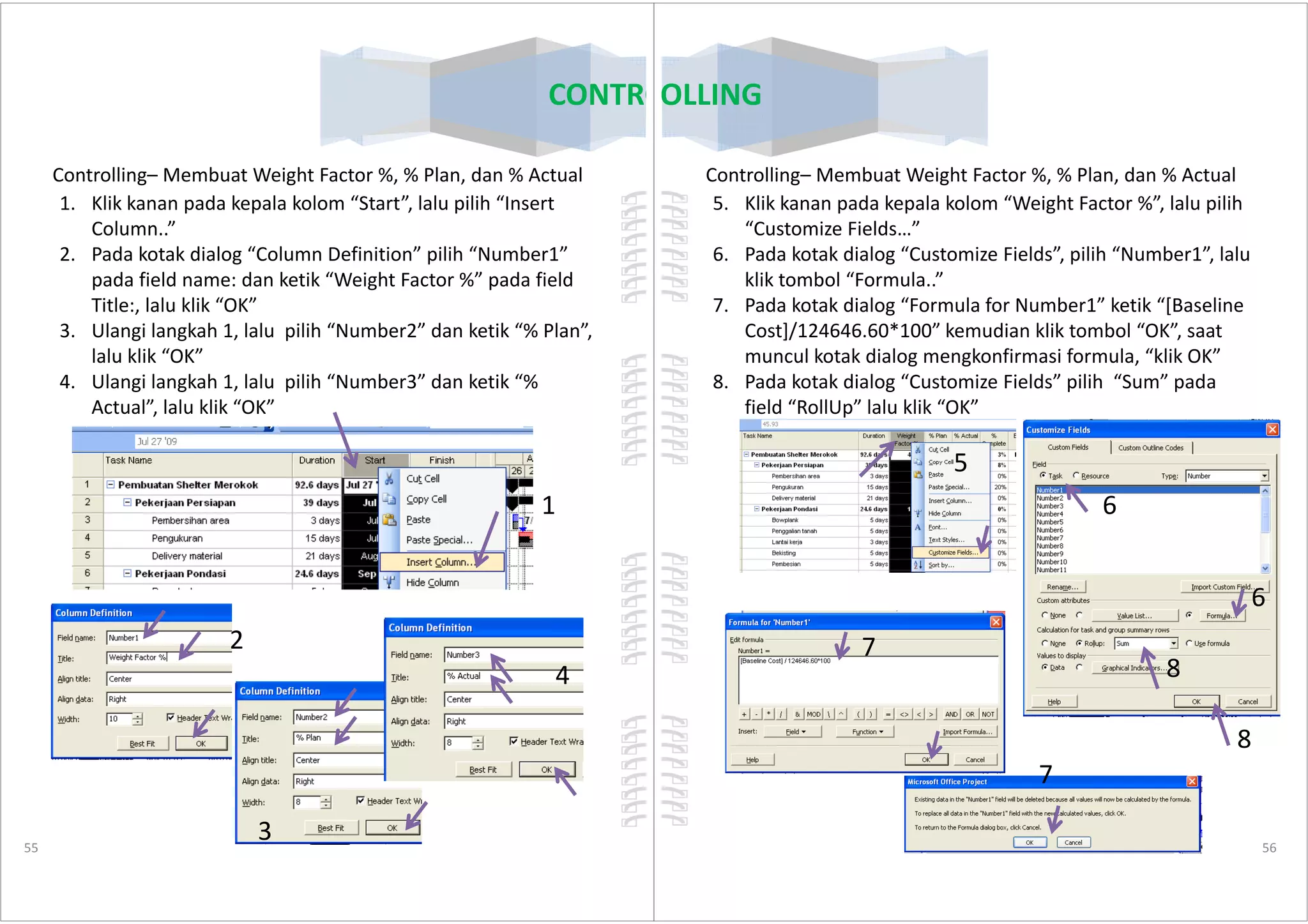 Controlling– Membuat Weight Factor %, % Plan, dan % Actual
1. Klik kanan pada kepala kolom “Start”, lalu pilih “Insert
Column..”
2. Pada kotak dialog “Column Definition” pilih “Number1”
pada field name: dan ketik “Weight Factor %” pada field
Title:, lalu klik “OK”
3. Ulangi langkah 1, lalu pilih “Number2” dan ketik “% Plan”,
lalu klik “OK”
4. Ulangi langkah 1, lalu pilih “Number3” dan ketik “%
Actual”, lalu klik “OK”
CONTROLLING
55
1
2
3
4
CONTROLLING
Controlling– Membuat Weight Factor %, % Plan, dan % Actual
5. Klik kanan pada kepala kolom “Weight Factor %”, lalu pilih
“Customize Fields…”
6. Pada kotak dialog “Customize Fields”, pilih “Number1”, lalu
klik tombol “Formula..”
7. Pada kotak dialog “Formula for Number1” ketik “[Baseline
Cost]/124646.60*100” kemudian klik tombol “OK”, saat
muncul kotak dialog mengkonfirmasi formula, “klik OK”
8. Pada kotak dialog “Customize Fields” pilih “Sum” pada
field “RollUp” lalu klik “OK”
5
56
5
6
7
7
6
8
8
 