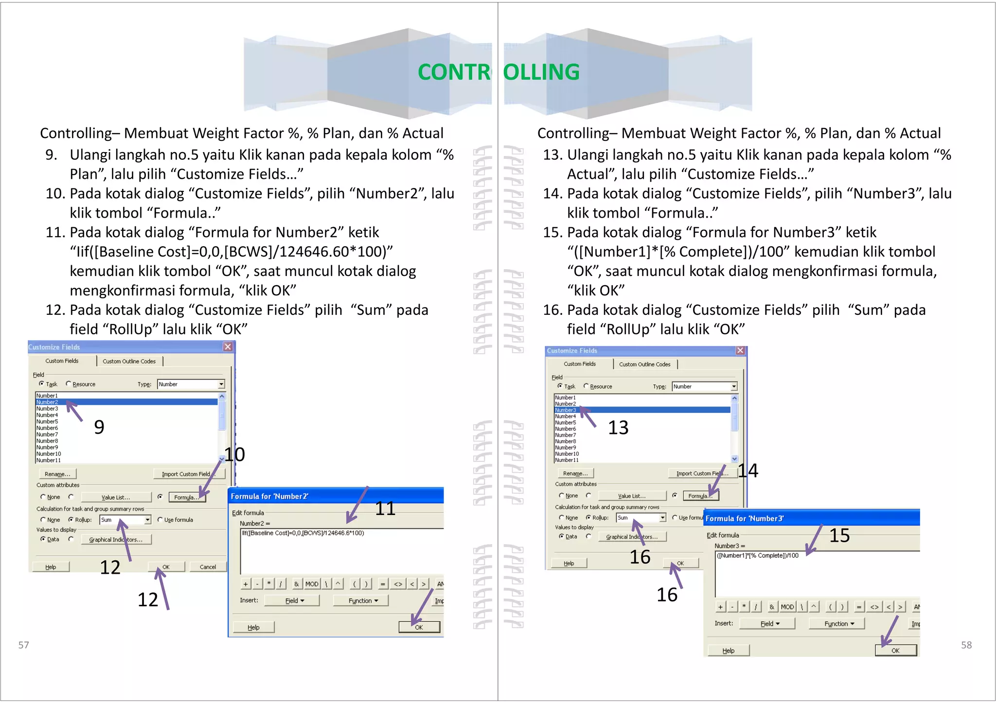 Controlling– Membuat Weight Factor %, % Plan, dan % Actual
9. Ulangi langkah no.5 yaitu Klik kanan pada kepala kolom “%
Plan”, lalu pilih “Customize Fields…”
10. Pada kotak dialog “Customize Fields”, pilih “Number2”, lalu
klik tombol “Formula..”
11. Pada kotak dialog “Formula for Number2” ketik
“Iif([Baseline Cost]=0,0,[BCWS]/124646.60*100)”
kemudian klik tombol “OK”, saat muncul kotak dialog
mengkonfirmasi formula, “klik OK”
12. Pada kotak dialog “Customize Fields” pilih “Sum” pada
field “RollUp” lalu klik “OK”
CONTROLLING
57
9
10
11
12
12
Controlling– Membuat Weight Factor %, % Plan, dan % Actual
13. Ulangi langkah no.5 yaitu Klik kanan pada kepala kolom “%
Actual”, lalu pilih “Customize Fields…”
14. Pada kotak dialog “Customize Fields”, pilih “Number3”, lalu
klik tombol “Formula..”
15. Pada kotak dialog “Formula for Number3” ketik
“([Number1]*[% Complete])/100” kemudian klik tombol
“OK”, saat muncul kotak dialog mengkonfirmasi formula,
“klik OK”
16. Pada kotak dialog “Customize Fields” pilih “Sum” pada
field “RollUp” lalu klik “OK”
CONTROLLING
58
13
14
15
16
16
 
