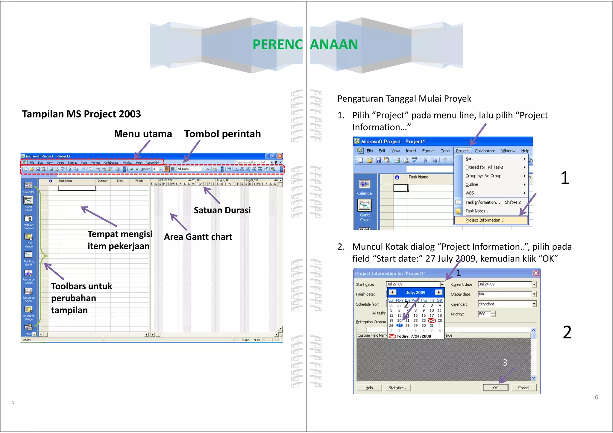 PERENCANAAN
Tampilan MS Project 2003
Tombol perintahMenu utama
Satuan Durasi
5
Tempat mengisi
item pekerjaan
Area Gantt chart
Toolbars untuk
perubahan
tampilan
PERENCANAAN
Pengaturan Tanggal Mulai Proyek
1. Pilih “Project” pada menu line, lalu pilih “Project
Information…”
1
6
2. Muncul Kotak dialog “Project Information..”, pilih pada
field “Start date:” 27 July 2009, kemudian klik “OK”
2
3
1
2
 