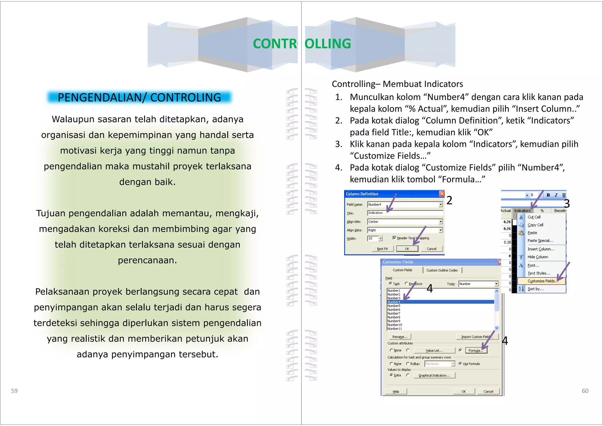 CONTROLLING
PENGENDALIAN/ CONTROLING
Walaupun sasaran telah ditetapkan, adanya
organisasi dan kepemimpinan yang handal serta
motivasi kerja yang tinggi namun tanpa
pengendalian maka mustahil proyek terlaksana
dengan baik.
Tujuan pengendalian adalah memantau, mengkaji,
59
Tujuan pengendalian adalah memantau, mengkaji,
mengadakan koreksi dan membimbing agar yang
telah ditetapkan terlaksana sesuai dengan
perencanaan.
Pelaksanaan proyek berlangsung secara cepat dan
penyimpangan akan selalu terjadi dan harus segera
terdeteksi sehingga diperlukan sistem pengendalian
yang realistik dan memberikan petunjuk akan
adanya penyimpangan tersebut.
Controlling– Membuat Indicators
1. Munculkan kolom “Number4” dengan cara klik kanan pada
kepala kolom “% Actual”, kemudian pilih “Insert Column..”
2. Pada kotak dialog “Column Definition”, ketik “Indicators”
pada field Title:, kemudian klik “OK”
3. Klik kanan pada kepala kolom “Indicators”, kemudian pilih
“Customize Fields…”
4. Pada kotak dialog “Customize Fields” pilih “Number4”,
kemudian klik tombol “Formula…”
2 3
CONTROLLING
60
4
4
 