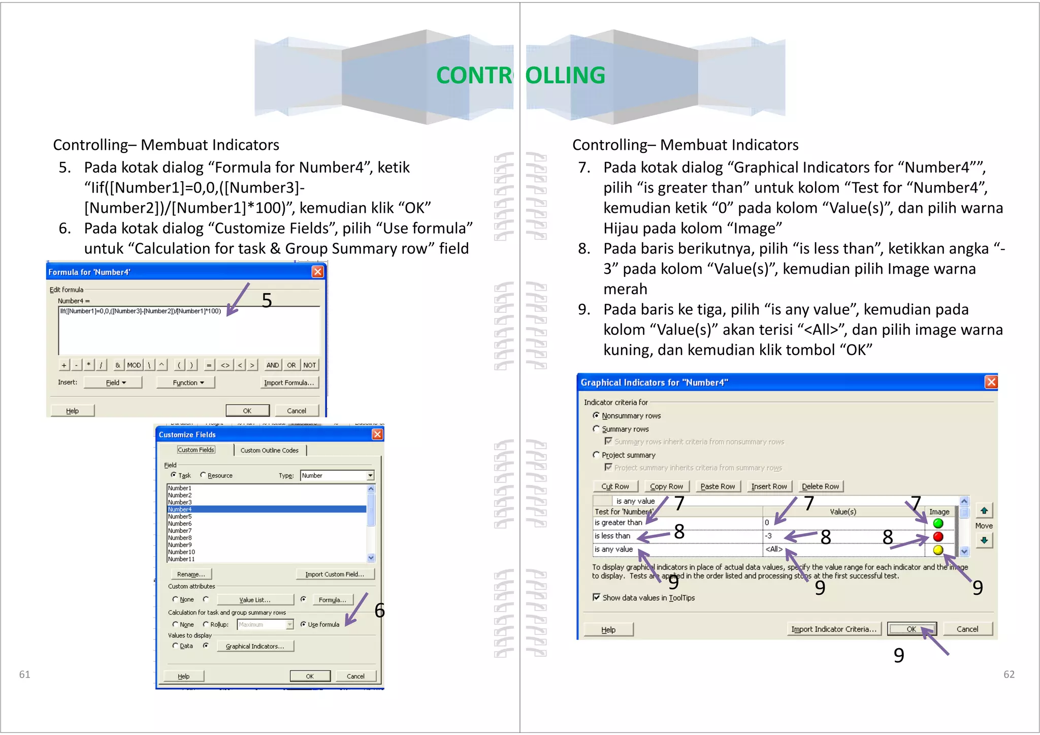Controlling– Membuat Indicators
5. Pada kotak dialog “Formula for Number4”, ketik
“Iif([Number1]=0,0,([Number3]-
[Number2])/[Number1]*100)”, kemudian klik “OK”
6. Pada kotak dialog “Customize Fields”, pilih “Use formula”
untuk “Calculation for task & Group Summary row” field
5
CONTROLLING
61
6
Controlling– Membuat Indicators
7. Pada kotak dialog “Graphical Indicators for “Number4””,
pilih “is greater than” untuk kolom “Test for “Number4”,
kemudian ketik “0” pada kolom “Value(s)”, dan pilih warna
Hijau pada kolom “Image”
8. Pada baris berikutnya, pilih “is less than”, ketikkan angka “-
3” pada kolom “Value(s)”, kemudian pilih Image warna
merah
9. Pada baris ke tiga, pilih “is any value”, kemudian pada
kolom “Value(s)” akan terisi “<All>”, dan pilih image warna
kuning, dan kemudian klik tombol “OK”
CONTROLLING
62
7 7 7
8 8 8
9 9 9
9
 