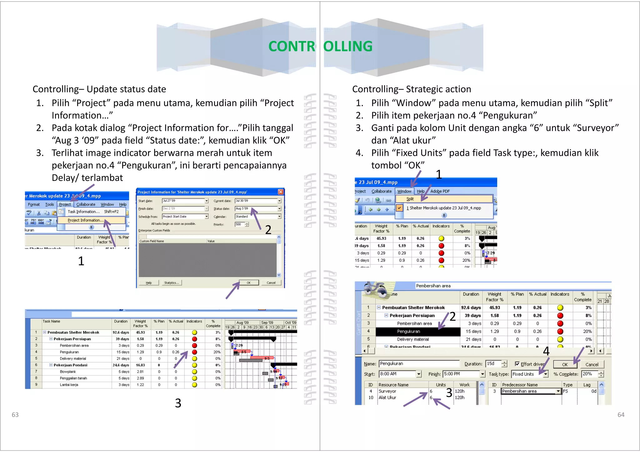 Controlling– Update status date
1. Pilih “Project” pada menu utama, kemudian pilih “Project
Information…”
2. Pada kotak dialog “Project Information for….”Pilih tanggal
“Aug 3 ‘09” pada field “Status date:”, kemudian klik “OK”
3. Terlihat image indicator berwarna merah untuk item
pekerjaan no.4 “Pengukuran”, ini berarti pencapaiannya
Delay/ terlambat
2
CONTROLLING
63
1
2
3
Controlling– Strategic action
1. Pilih “Window” pada menu utama, kemudian pilih “Split”
2. Pilih item pekerjaan no.4 “Pengukuran”
3. Ganti pada kolom Unit dengan angka “6” untuk “Surveyor”
dan “Alat ukur”
4. Pilih “Fixed Units” pada field Task type:, kemudian klik
tombol “OK”
1
CONTROLLING
64
2
3
4
 