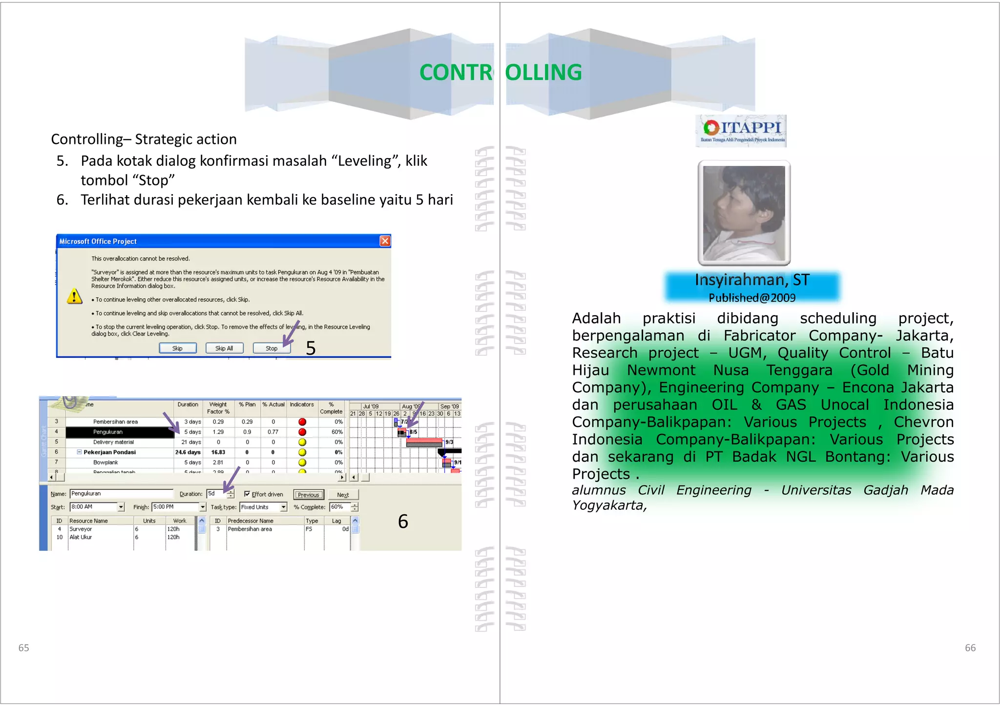 Controlling– Strategic action
5. Pada kotak dialog konfirmasi masalah “Leveling”, klik
tombol “Stop”
6. Terlihat durasi pekerjaan kembali ke baseline yaitu 5 hari
5
CONTROLLING
65
5
6
CONTROLLING
Insyirahman, ST
Published@2009
Adalah praktisi dibidang scheduling project,
berpengalaman di Fabricator Company- Jakarta,
Research project – UGM, Quality Control – Batu
66
Research project – UGM, Quality Control – Batu
Hijau Newmont Nusa Tenggara (Gold Mining
Company), Engineering Company – Encona Jakarta
dan perusahaan OIL & GAS Unocal Indonesia
Company-Balikpapan: Various Projects , Chevron
Indonesia Company-Balikpapan: Various Projects
dan sekarang di PT Badak NGL Bontang: Various
Projects .
alumnus Civil Engineering - Universitas Gadjah Mada
Yogyakarta,
 