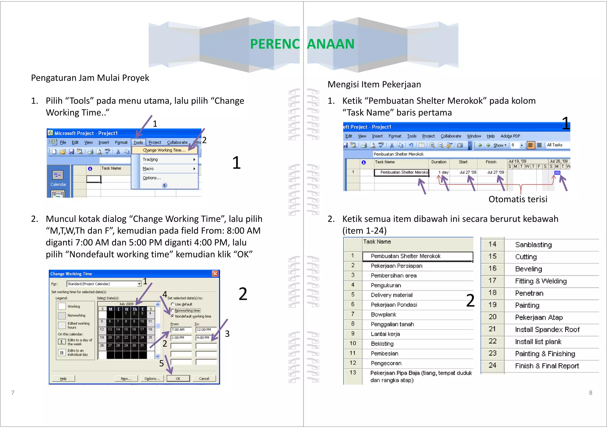 1. Pilih “Tools” pada menu utama, lalu pilih “Change
Working Time..”
2. Muncul kotak dialog “Change Working Time”, lalu pilih
PERENCANAAN
Pengaturan Jam Mulai Proyek
1
1
2
2. Muncul kotak dialog “Change Working Time”, lalu pilih
“M,T,W,Th dan F”, kemudian pada field From: 8:00 AM
diganti 7:00 AM dan 5:00 PM diganti 4:00 PM, lalu
pilih “Nondefault working time” kemudian klik “OK”
7
1
2
3
4
5
2
1. Ketik “Pembuatan Shelter Merokok” pada kolom
“Task Name” baris pertama
2. Ketik semua item dibawah ini secara berurut kebawah
PERENCANAAN
Mengisi Item Pekerjaan
Otomatis terisi
1
2. Ketik semua item dibawah ini secara berurut kebawah
(item 1-24)
8
2
 