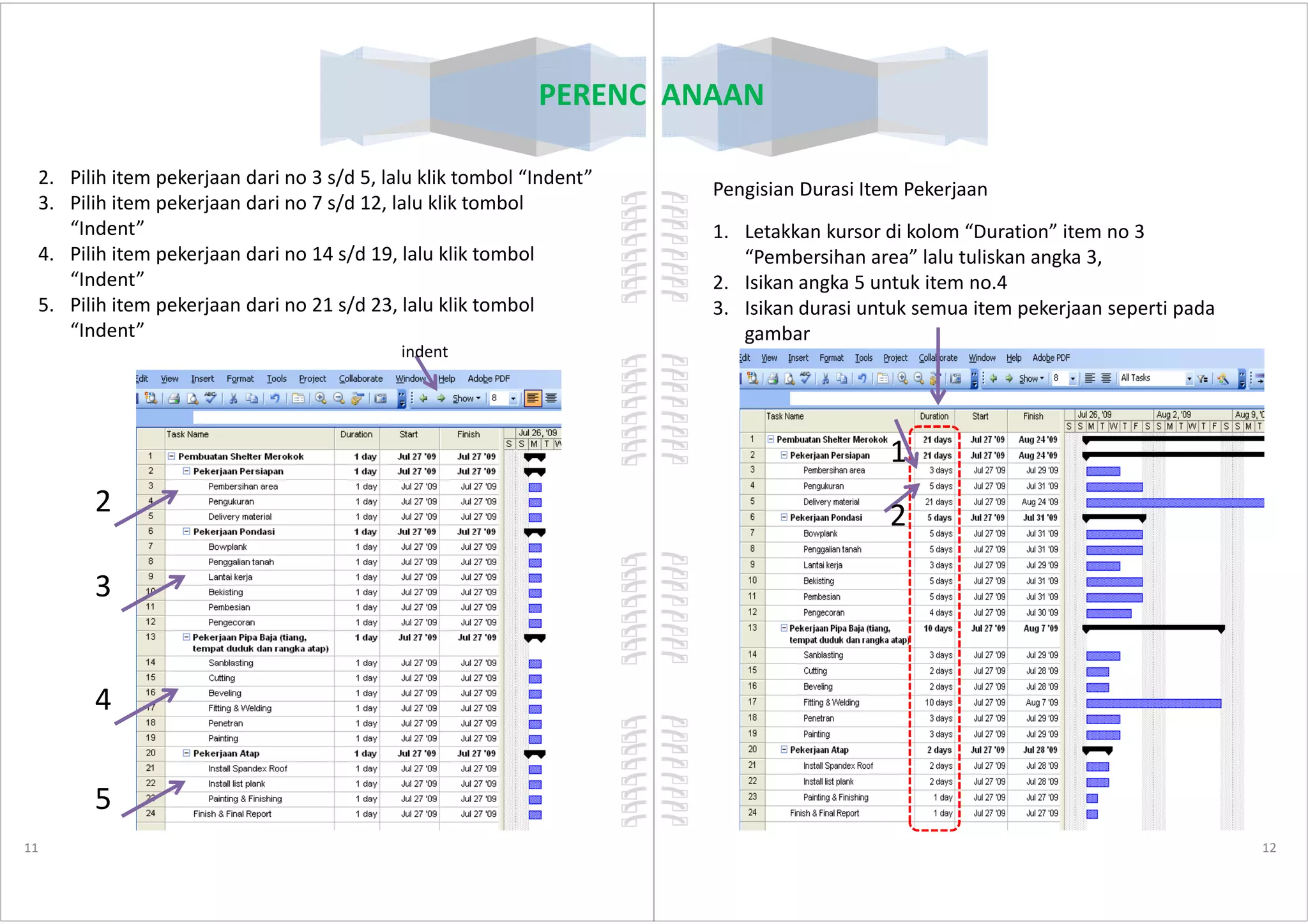 PERENCANAAN
2. Pilih item pekerjaan dari no 3 s/d 5, lalu klik tombol “Indent”
3. Pilih item pekerjaan dari no 7 s/d 12, lalu klik tombol
“Indent”
4. Pilih item pekerjaan dari no 14 s/d 19, lalu klik tombol
“Indent”
5. Pilih item pekerjaan dari no 21 s/d 23, lalu klik tombol
“Indent”
indent
11
2
3
4
5
PERENCANAAN
Pengisian Durasi Item Pekerjaan
1. Letakkan kursor di kolom “Duration” item no 3
“Pembersihan area” lalu tuliskan angka 3,
2. Isikan angka 5 untuk item no.4
3. Isikan durasi untuk semua item pekerjaan seperti pada
gambar
1
12
1
2
 