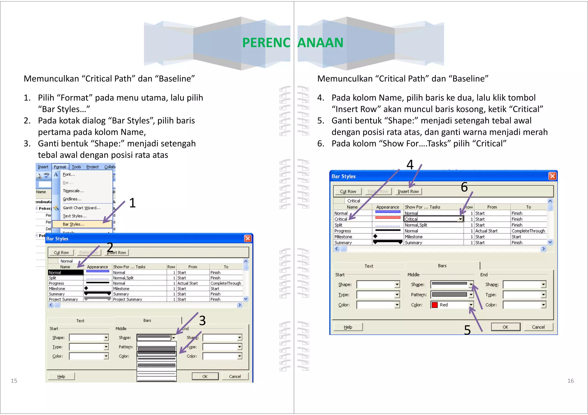 PERENCANAAN
Memunculkan “Critical Path” dan “Baseline”
1. Pilih “Format” pada menu utama, lalu pilih
“Bar Styles…”
2. Pada kotak dialog “Bar Styles”, pilih baris
pertama pada kolom Name,
3. Ganti bentuk “Shape:” menjadi setengah
tebal awal dengan posisi rata atas
1
15
1
2
3
PERENCANAAN
4. Pada kolom Name, pilih baris ke dua, lalu klik tombol
“Insert Row” akan muncul baris kosong, ketik “Critical”
5. Ganti bentuk “Shape:” menjadi setengah tebal awal
dengan posisi rata atas, dan ganti warna menjadi merah
6. Pada kolom “Show For….Tasks” pilih “Critical”
4
6
Memunculkan “Critical Path” dan “Baseline”
16
5
 