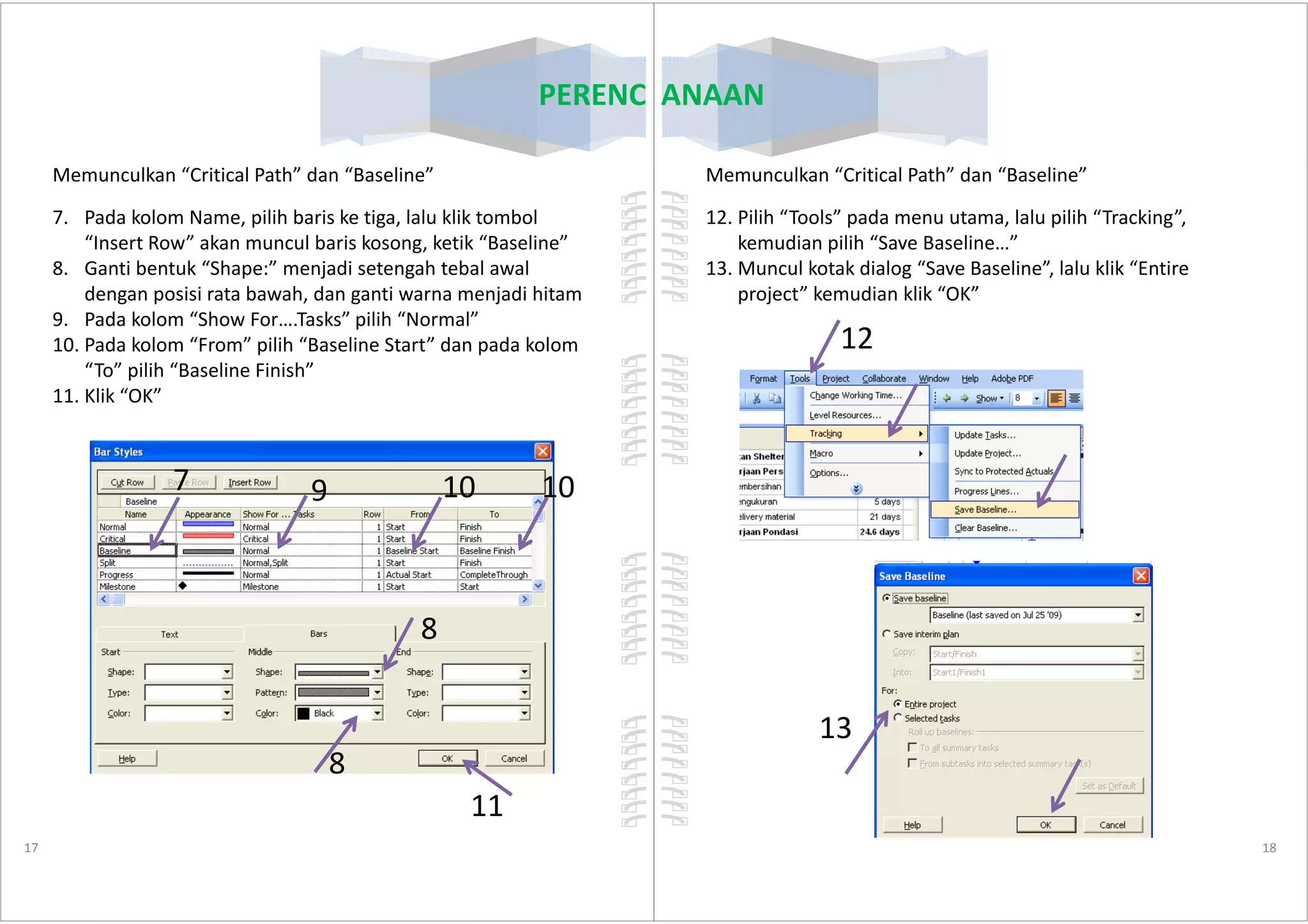 PERENCANAAN
Memunculkan “Critical Path” dan “Baseline”
7. Pada kolom Name, pilih baris ke tiga, lalu klik tombol
“Insert Row” akan muncul baris kosong, ketik “Baseline”
8. Ganti bentuk “Shape:” menjadi setengah tebal awal
dengan posisi rata bawah, dan ganti warna menjadi hitam
9. Pada kolom “Show For….Tasks” pilih “Normal”
10. Pada kolom “From” pilih “Baseline Start” dan pada kolom
“To” pilih “Baseline Finish”
11. Klik “OK”
7
17
7
8
8
9 10 10
11
PERENCANAAN
Memunculkan “Critical Path” dan “Baseline”
12. Pilih “Tools” pada menu utama, lalu pilih “Tracking”,
kemudian pilih “Save Baseline…”
13. Muncul kotak dialog “Save Baseline”, lalu klik “Entire
project” kemudian klik “OK”
12
18
13
 