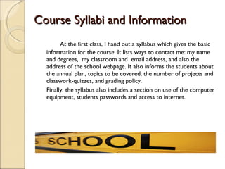 Course Syllabi and Information  At the first class, I hand out a syllabus which gives the basic information for the course. It lists ways to contact me: my name and degrees,  my classroom and  email address, and also the address of the school webpage. It also informs the students about the annual plan, topics to be covered, the number of projects and classwork-quizzes, and grading policy.  Finally, the syllabus also includes a section on use of the computer equipment, students passwords and access to internet. 