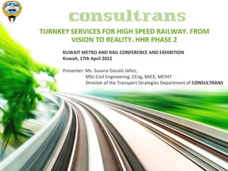 TURNKEY SERVICES FOR HIGH SPEED RAILWAY. FROM
        VISION TO REALITY. HHR PHASE 2
      KUWAIT METRO AND RAIL CONFERENCE AND EXHIBITION
      Kuwait, 17th April 2012

      Presenter: Ms. Susana Gozalo Jáñez,
                 MSc Civil Engineering, CEng, MICE, MCIHT
                 Director of the Transport Strategies Department of CONSULTRANS
 