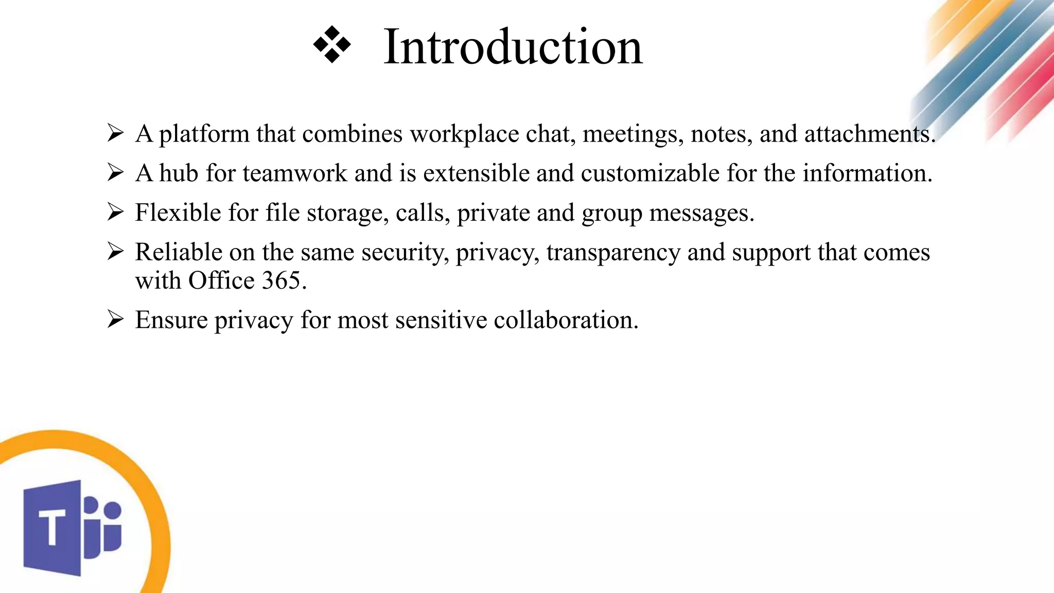  Introduction
 A platform that combines workplace chat, meetings, notes, and attachments.
 A hub for teamwork and is extensible and customizable for the information.
 Flexible for file storage, calls, private and group messages.
 Reliable on the same security, privacy, transparency and support that comes
with Office 365.
 Ensure privacy for most sensitive collaboration.
 