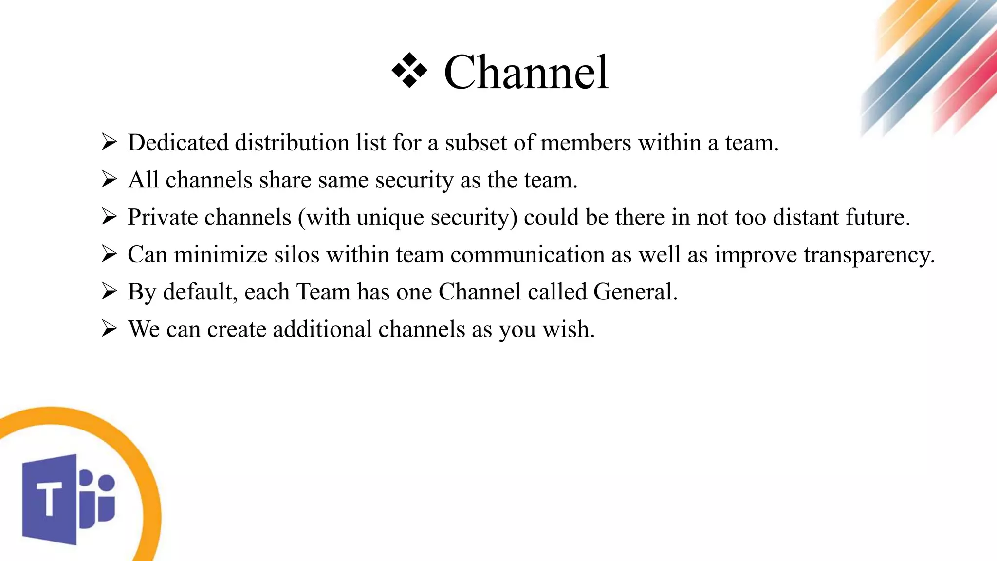  Channel
 Dedicated distribution list for a subset of members within a team.
 All channels share same security as the team.
 Private channels (with unique security) could be there in not too distant future.
 Can minimize silos within team communication as well as improve transparency.
 By default, each Team has one Channel called General.
 We can create additional channels as you wish.
 