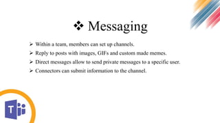  Messaging
 Within a team, members can set up channels.
 Reply to posts with images, GIFs and custom made memes.
 Direct messages allow to send private messages to a specific user.
 Connectors can submit information to the channel.
 