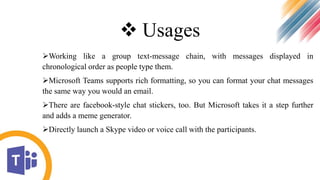  Usages
Working like a group text-message chain, with messages displayed in
chronological order as people type them.
Microsoft Teams supports rich formatting, so you can format your chat messages
the same way you would an email.
There are facebook-style chat stickers, too. But Microsoft takes it a step further
and adds a meme generator.
Directly launch a Skype video or voice call with the participants.
 